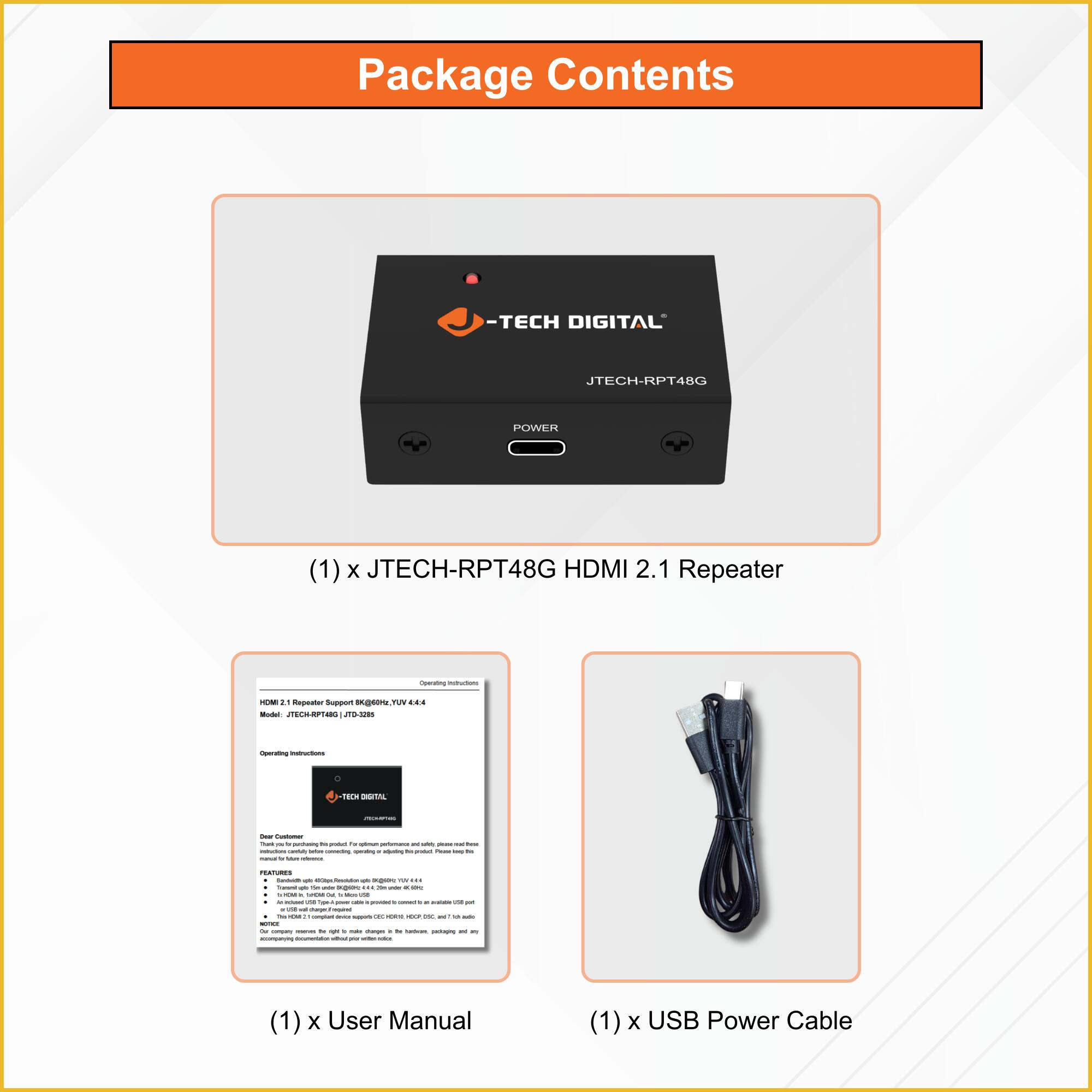 Package Contents

- (1) x JTECH-RPT48G HDMI 2.1 Repeater
- (1) x User Manual
- (1) x USB Power Cable