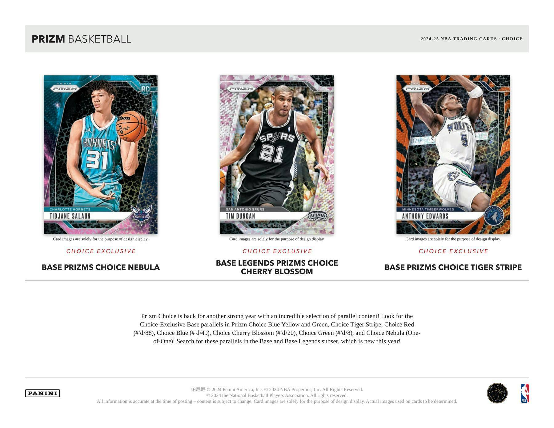 PRIZM BASKETBALL  
2024-25 NBA TRADING CARDS • CHOICE  

**TIDJANE SALAUN**  
CHARLOTTE HORNETS  
31  
CHOICE EXCLUSIVE  
BASE PRIZMS CHOICE NEBULA  

**TIM DUNCAN**  
SAN ANTONIO SPURS  
21  
CHOICE EXCLUSIVE  
BASE LEGENDS PRIZMS CHOICE  
CHERRY BLOSSOM  

**ANTHONY EDWARDS**  
MINNESOTA TIMBERWOLVES  
5  
CHOICE EXCLUSIVE  
BASE PRIZMS CHOICE TIGER STRIPE  

Prizm Choice is back for another strong year with an incredible selection of parallel content! Look for the Choice-Exclusive Base parallels in Prizm Choice Blue, Yellow and Green, Choice Tiger Stripe, Choice Red (#'d/88), Choice Blue (#'d/49), Choice Cherry Blossom (#'d/20), Choice Green (#'d/8), and Choice Nebula (One-of-One)! Search for these parallels in the Base and Base Legends subset, which is new this year!  

Card images are solely for the purpose of design display.  

PANINI