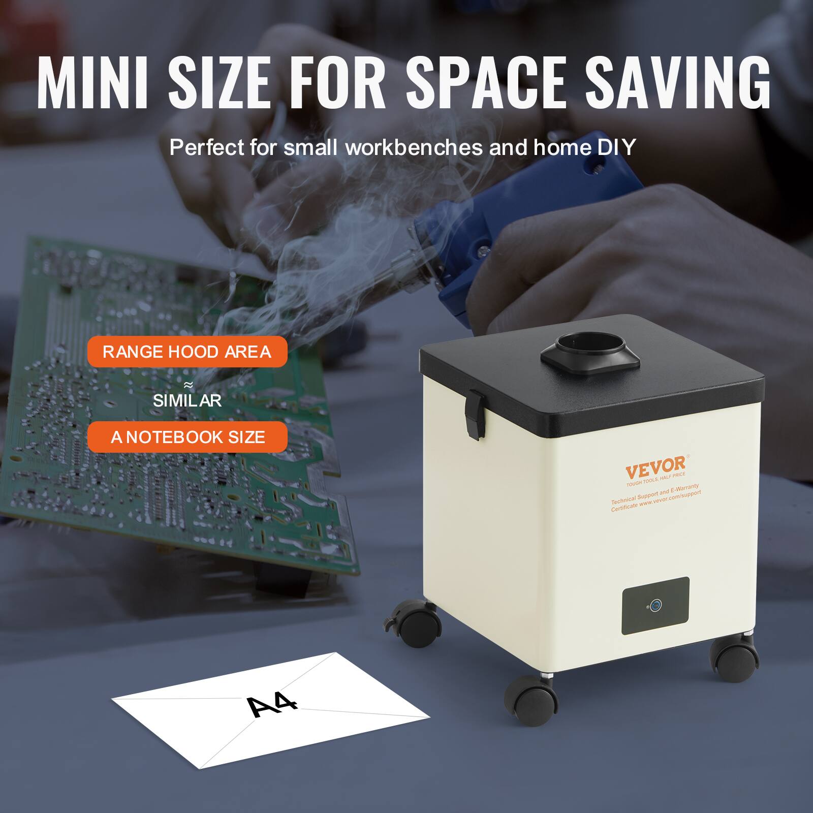 MINI SIZE FOR SPACE SAVING  
Perfect for small workbenches and home DIY  

RANGE HOOD AREA  
SIMILAR  
A NOTEBOOK SIZE  

VEVOR  
Technical Support and Warranty Certificate: www.vevor.com/support  

A4