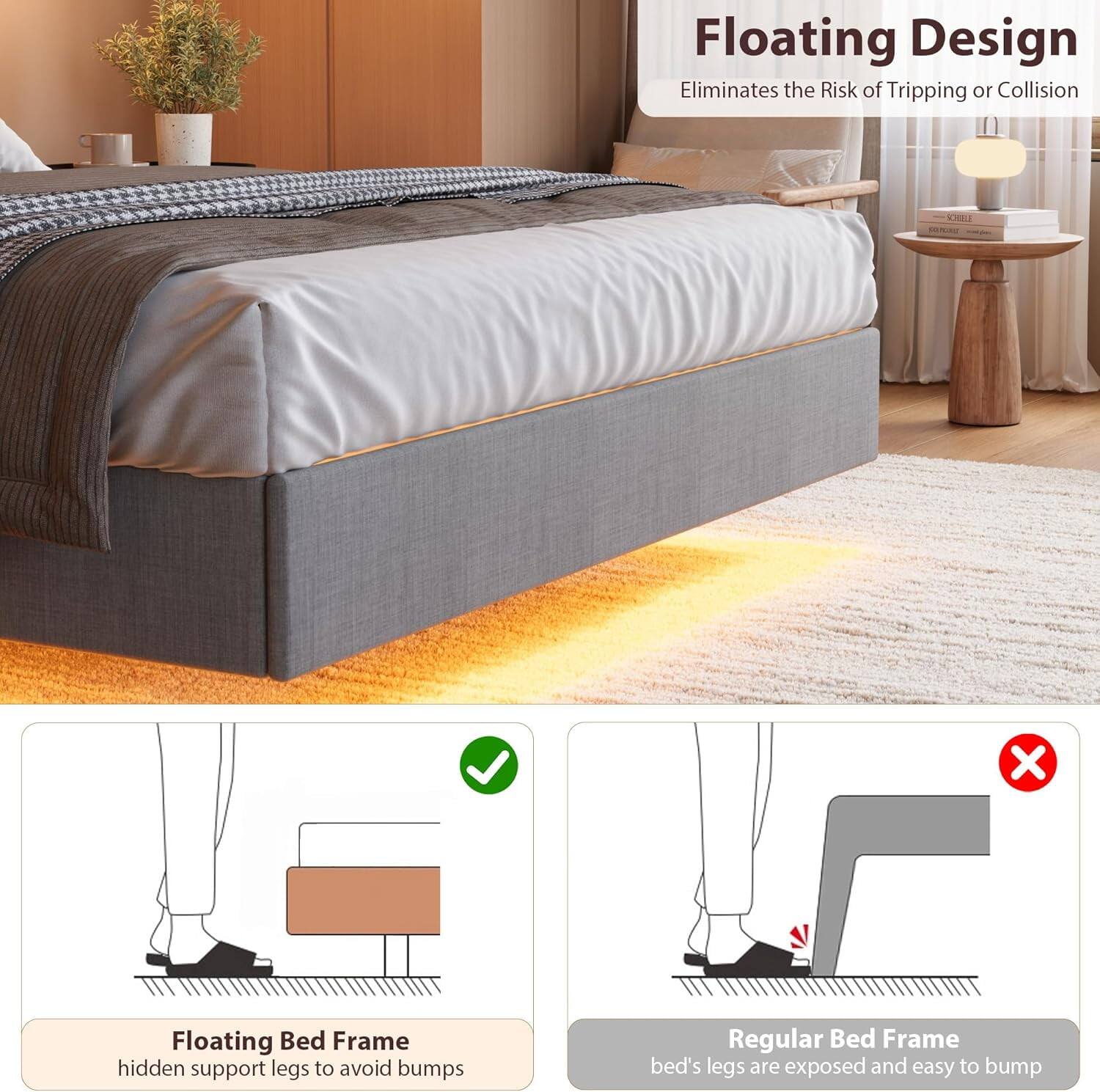 Floating Design  
Eliminates the Risk of Tripping or Collision  

Floating Bed Frame  
hidden support legs to avoid bumps  

Regular Bed Frame  
bed's legs are exposed and easy to bump