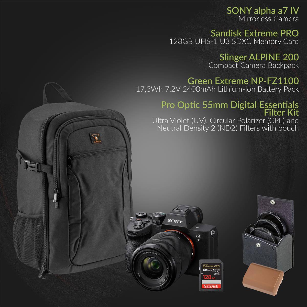 SONY alpha a7 IV Mirrorless Camera  
Sandisk Extreme PRO 128GB UHS-1 U3 SDXC Memory Card  
Slinger ALPINE 200 Compact Camera Backpack  
Green Extreme NP-FZ1100 17.3Wh 7.2V 2400mAh Lithium-Ion Battery Pack  
Pro Optic 55mm Digital Essentials Filter Kit (Ultra Violet (UV), Circular Polarizer (CPL) and Neutral Density 2 (ND2) Filters with pouch)  
SanDisk