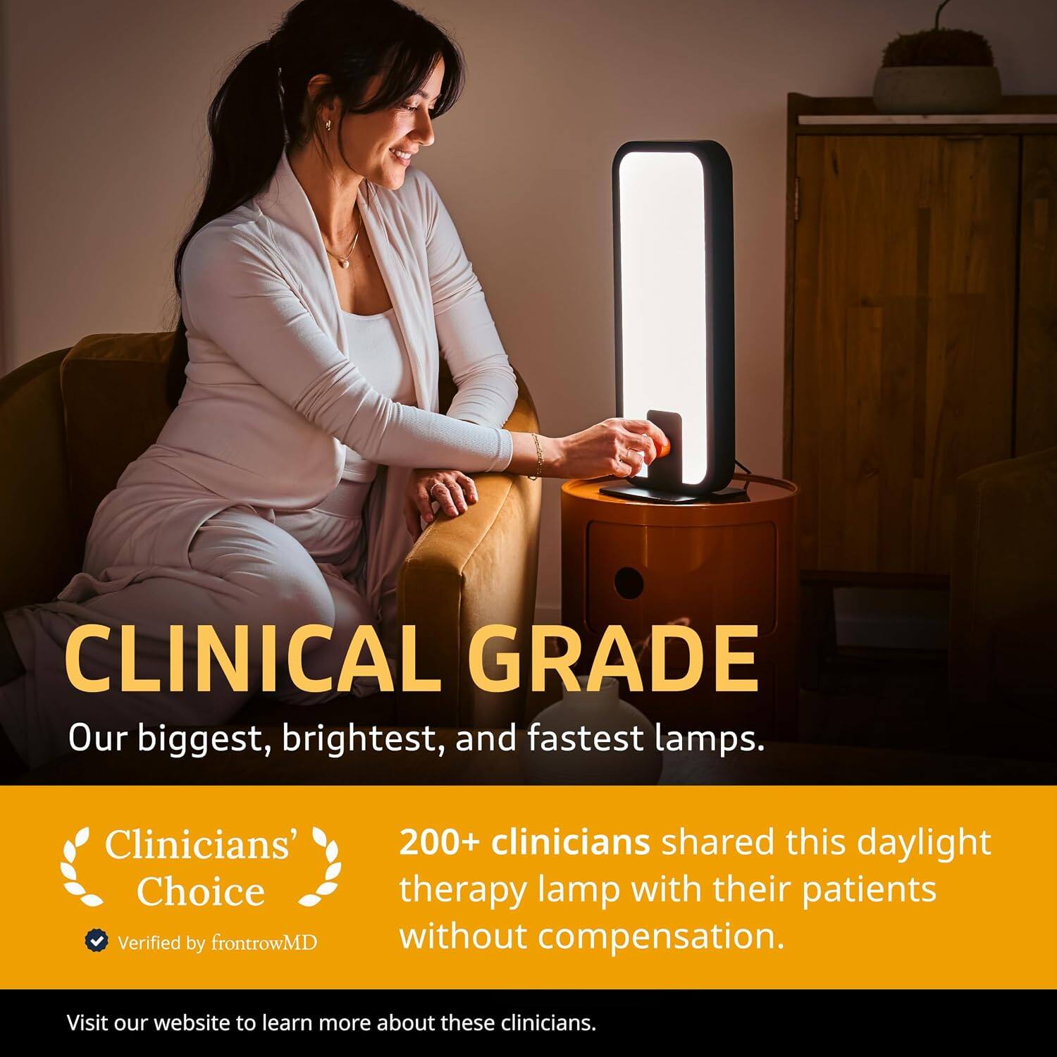 CLINICAL GRADE  
Our biggest, brightest, and fastest lamps.  

Clinicians' Choice  
Verified by frontrowMD  

200+ clinicians shared this daylight therapy lamp with their patients without compensation.  

Visit our website to learn more about these clinicians.