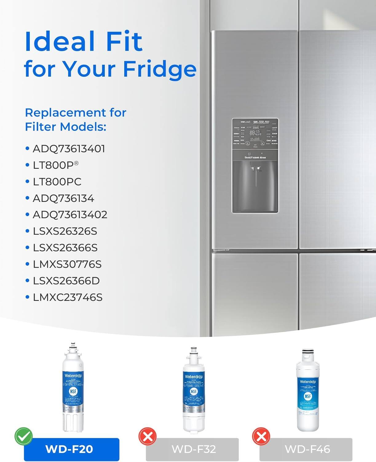 Ideal Fit for Your Fridge

Replacement for Filter Models:
- ADQ73613401
- LT800P®
- LT800PC
- ADQ736134
- ADQ73613402
- LSXS26326S
- LSXS26366S
- LMXS30776S
- LSXS26366D
- LMXC23746S

Waterdrop
- WD-F20 ✔️
- WD-F32 ❌
- WD-F46 ❌