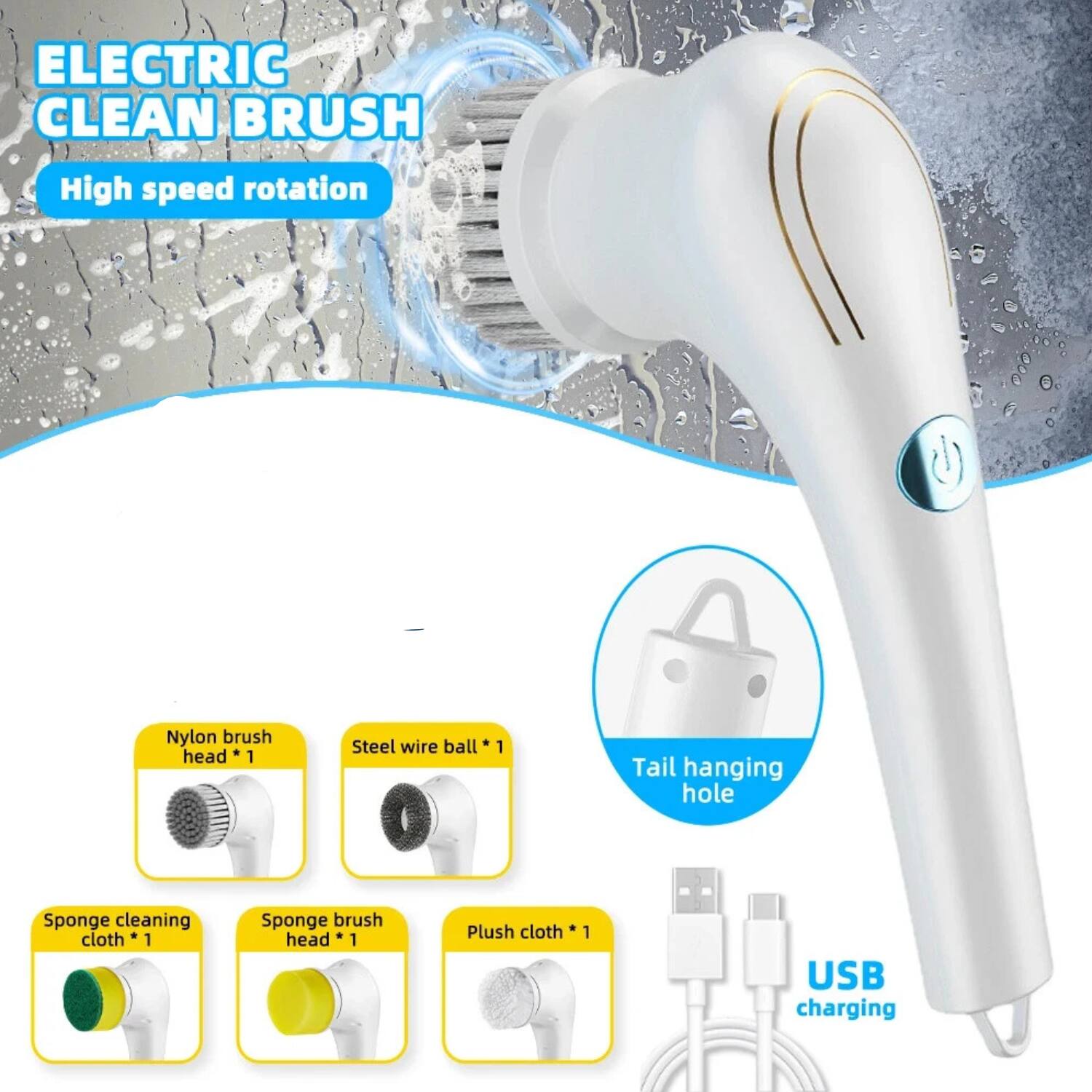 ELECTRIC CLEAN BRUSH  
High speed rotation

- Nylon brush head *1
- Steel wire ball *1
- Tail hanging hole
- Sponge cleaning cloth *1
- Sponge brush head *1
- Plush cloth *1
- USB charging