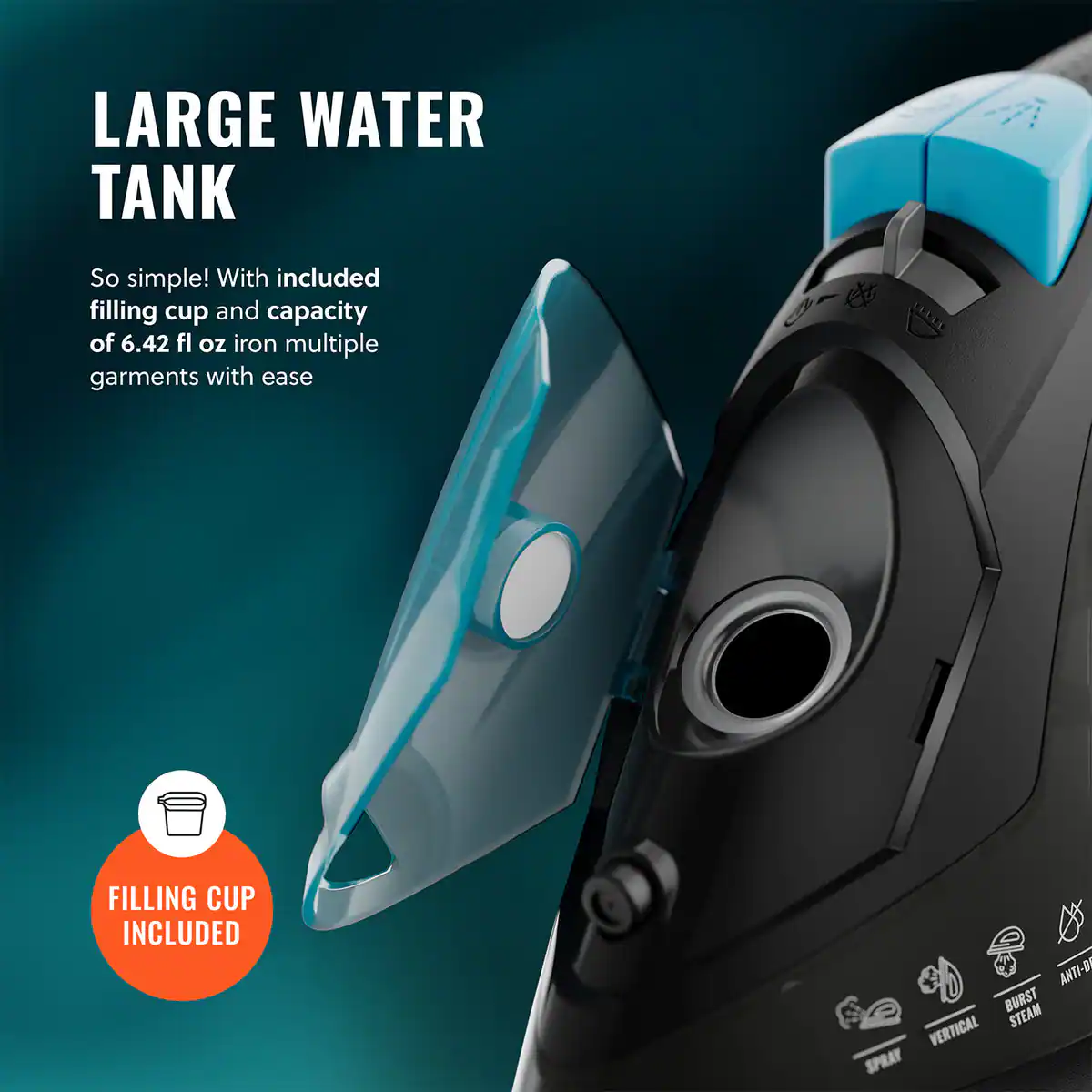 LARGE WATER TANK

So simple! With included filling cup and capacity of 6.42 fl oz iron multiple garments with ease

FILLING CUP INCLUDED

ANTI-D BURST STEAM VERTICAL SPRAY