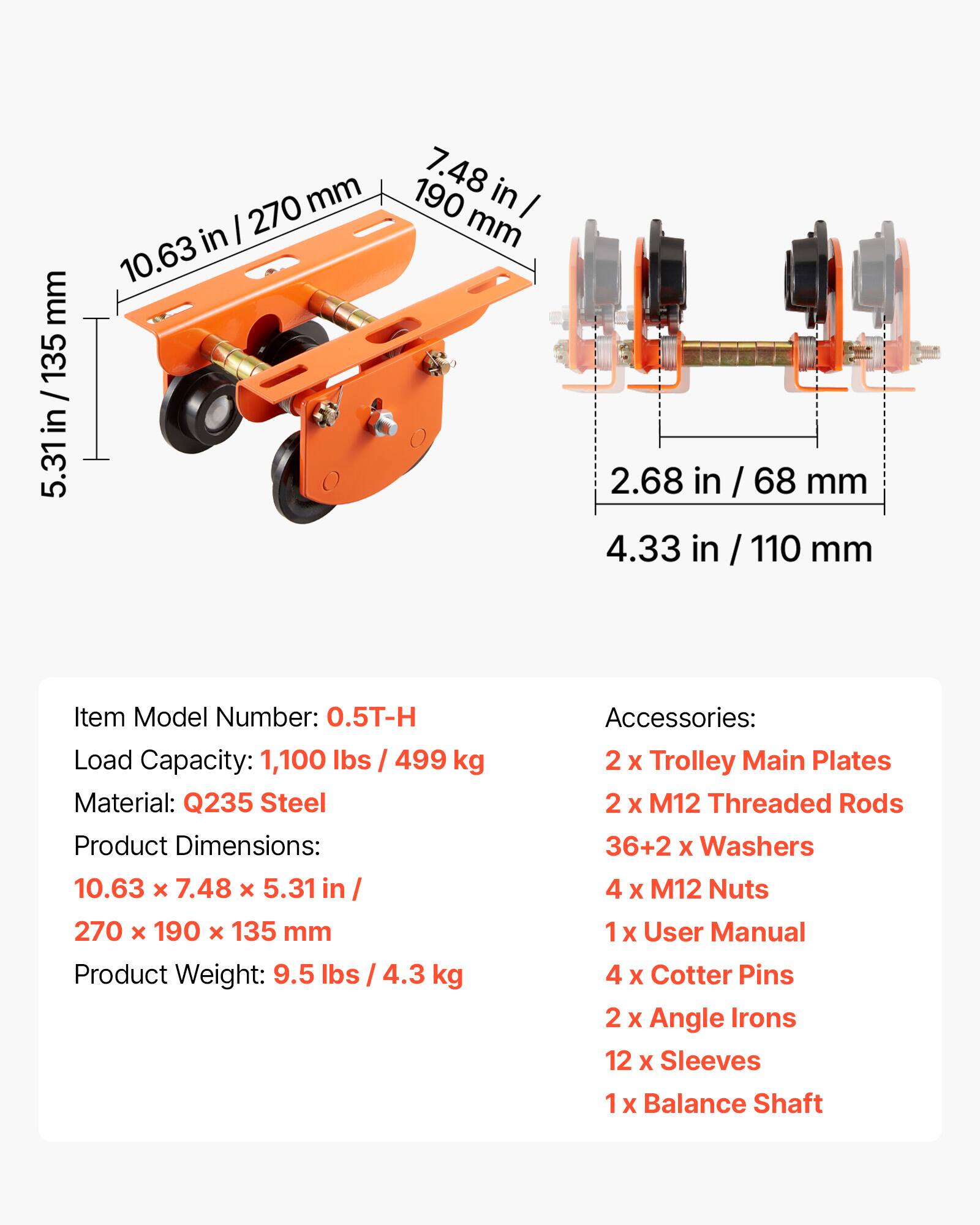 mm 135 / in 5.31in 270 mm in I 10.63 7.48 in 190 I mm 2.68 in / 68 mm 4.33 in / 110 mm

Item Model Number: 0.5T-H
Load Capacity: 1,100 lbs / 499 kg
Material: Q235 Steel
Product Dimensions: 10.63 x 7.48 x 5.31 in / 270 x 190 x 135 mm
Product Weight: 9.5 lbs / 4.3 kg

Accessories:
2 x Trolley Main Plates
2 x M12 Threaded Rods
36+2 x Washers
4 x M12 Nuts
1 x User Manual
4 x Cotter Pins
2 x Angle Irons
12 x Sleeves
1 x Balance Shaft