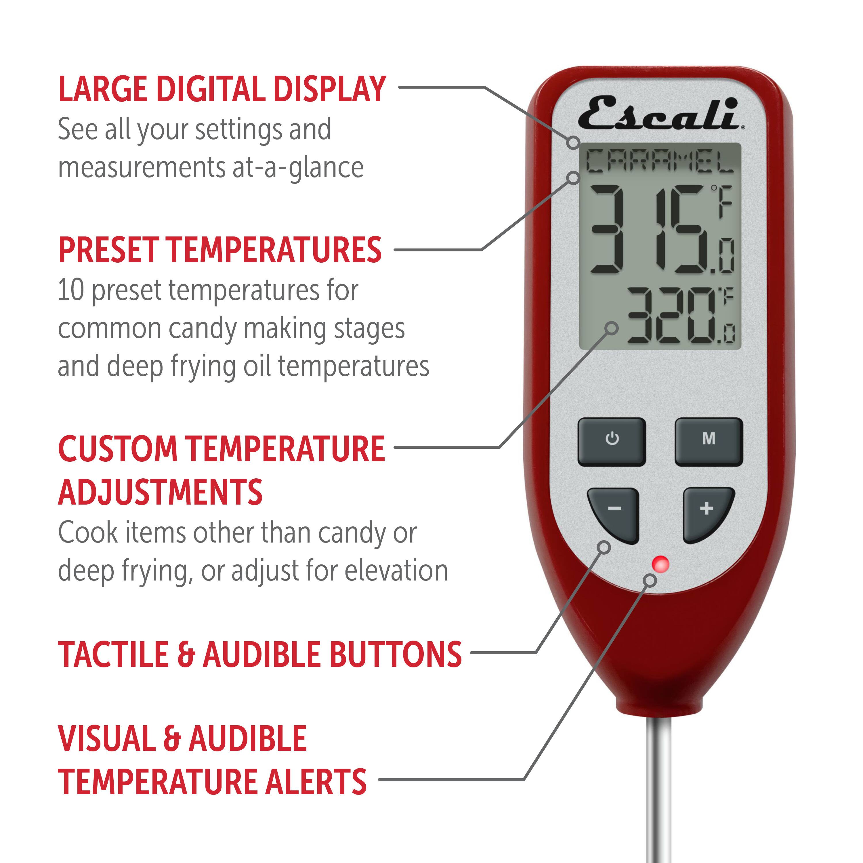 LARGE DIGITAL DISPLAY See all your settings and measurements at-a-glance
PRESET TEMPERATURES 10 preset temperatures for common candy making stages and deep frying oil temperatures
Escali.
CARAMEL F 3 3658 0. F 320
CUSTOM TEMPERATURE ADJUSTMENTS Cook items other than candy or deep frying, or adjust for elevation - M + 
TACTILE & AUDIBLE BUTTONS
VISUAL & AUDIBLE TEMPERATURE ALERTS