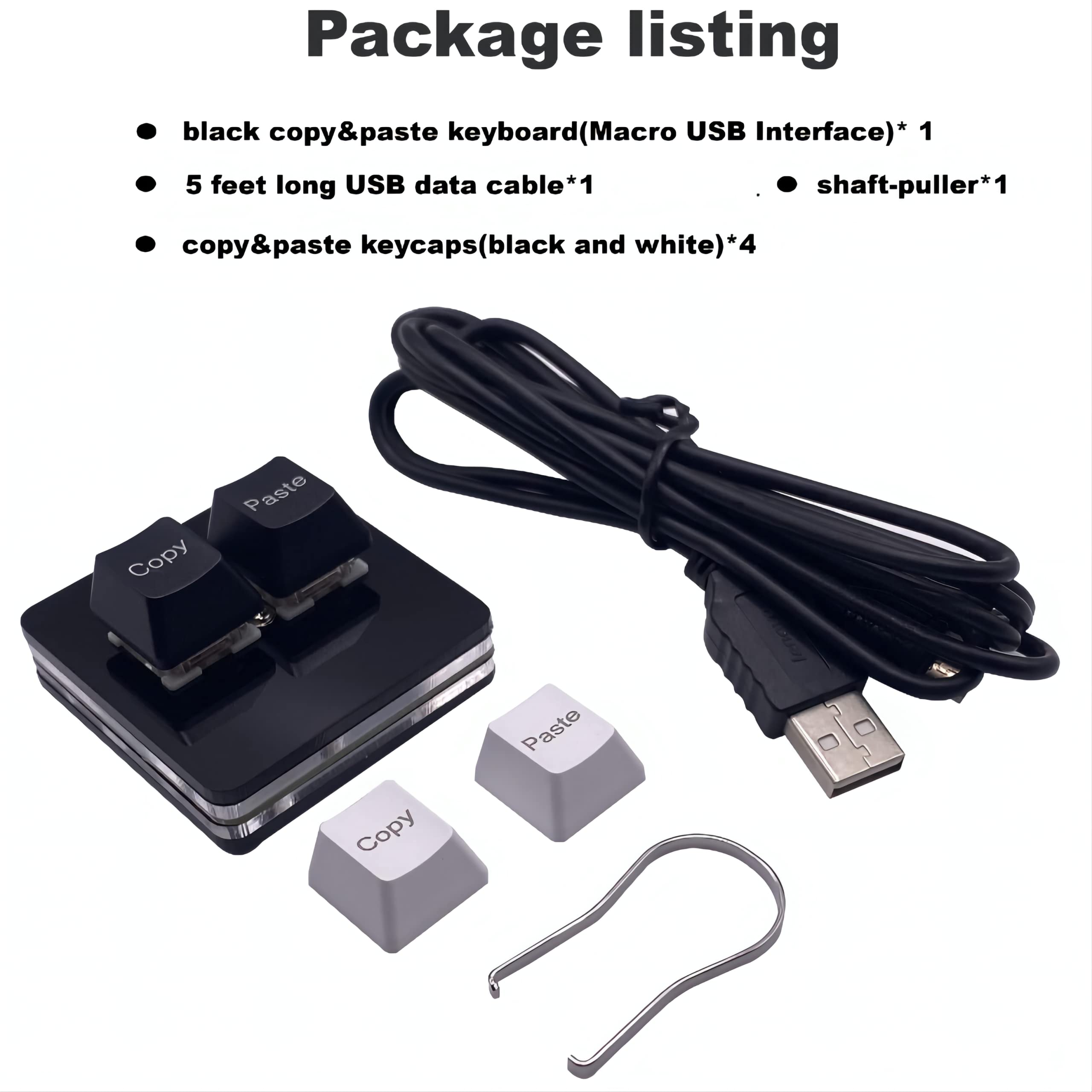 Package listing

- black copy&paste keyboard(Macro USB Interface)* 1
- 5 feet long USB data cable*1
- copy&paste keycaps(black and white)*4
- shaft-puller*1