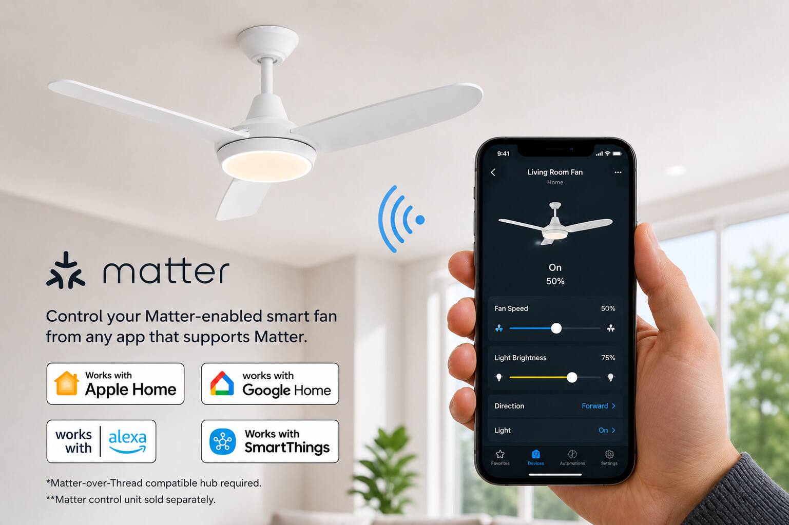 9:41

It..
Living Room Fan Home
...
matter
On 50%
Control your Matter-enabled smart fan from any app that supports Matter.
Fan Speed Light Brightness
50%  75%
Works with Apple Home
works with Google Home
Direction
Forward
works with alexa
Works with SmartThings
Light Favorites
Devices
Automations
On Settings
*Matter-over-Thread compatible hub required. **Matter control unit sold separately.