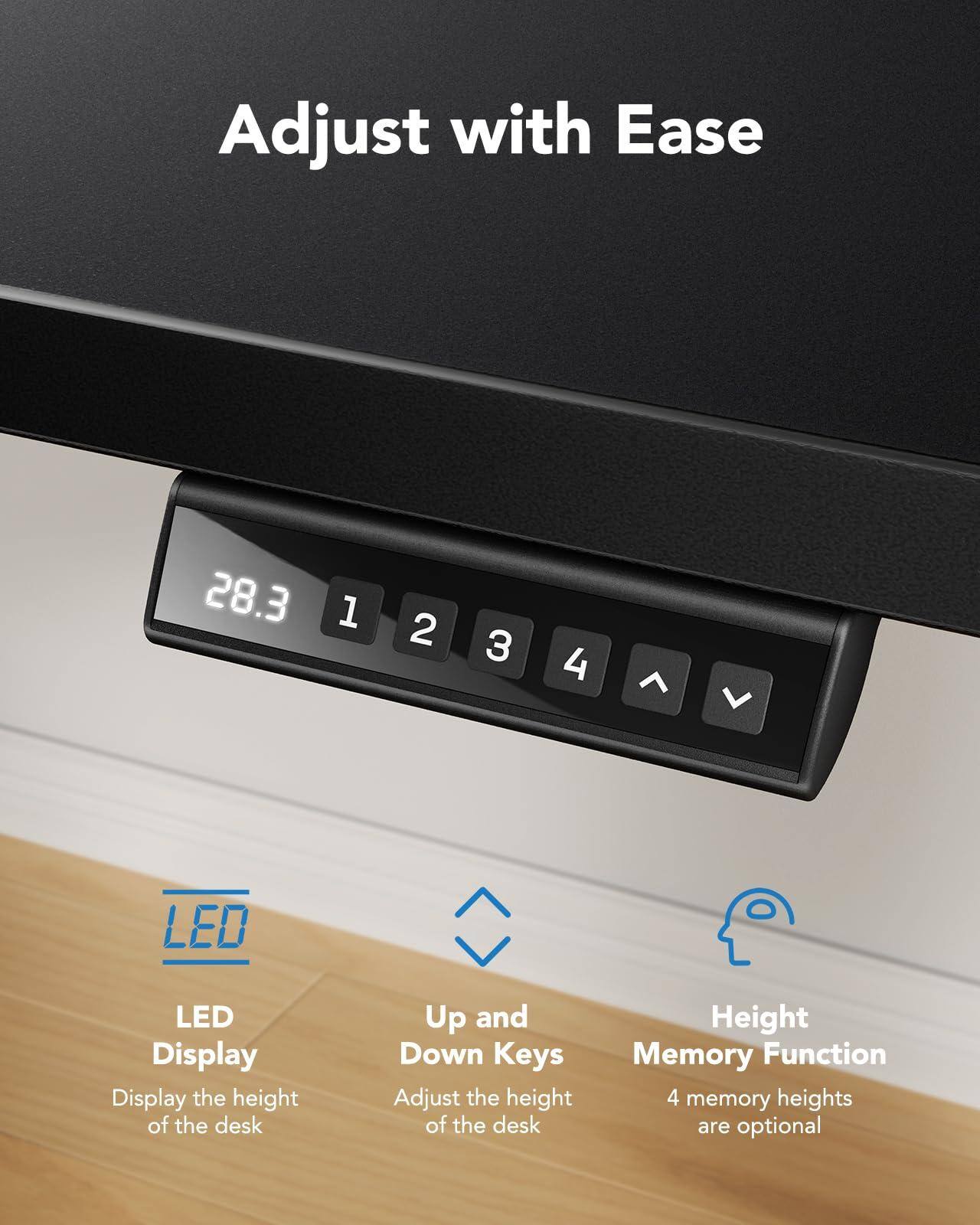 Adjust with Ease

LED Display  
Display the height of the desk

Up and Down Keys  
Adjust the height of the desk

Height Memory Function  
4 memory heights are optional
