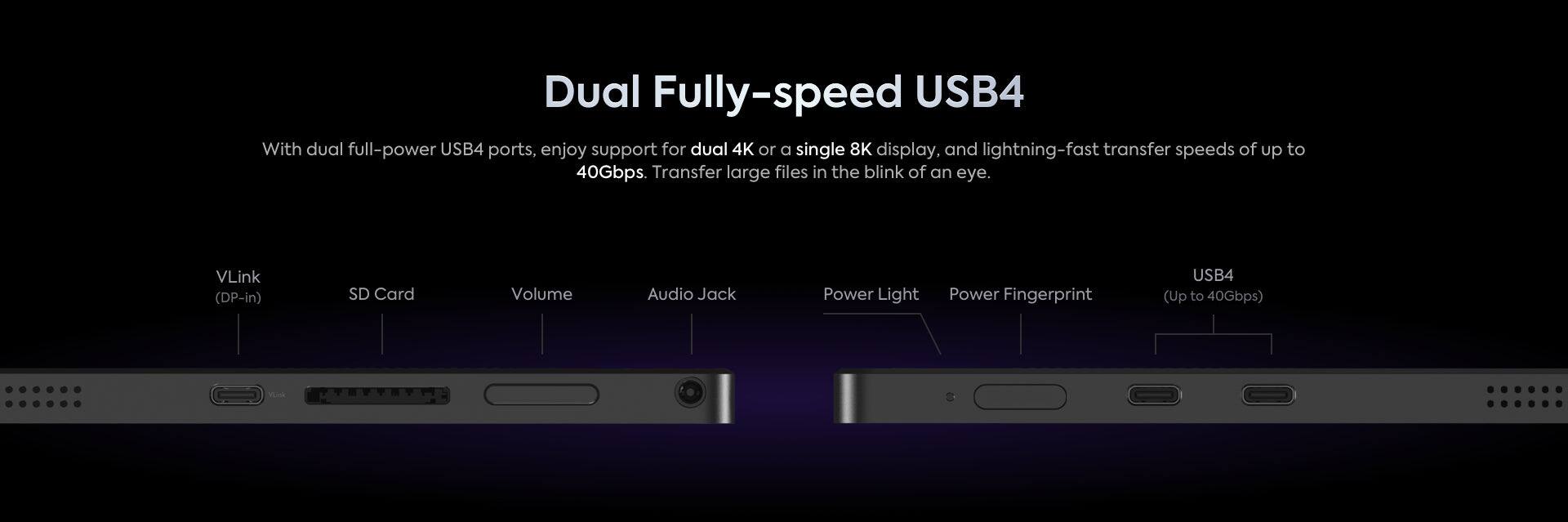 Dual Fully-speed USB4

With dual full-power USB4 ports, enjoy support for dual 4K or a single 8K display, and lightning-fast transfer speeds of up to 40Gbps. Transfer large files in the blink of an eye.

- VLink (DP-in)
- SD Card
- Volume
- Audio Jack
- Power Light
- Power Fingerprint
- USB4 (Up to 40Gbps)