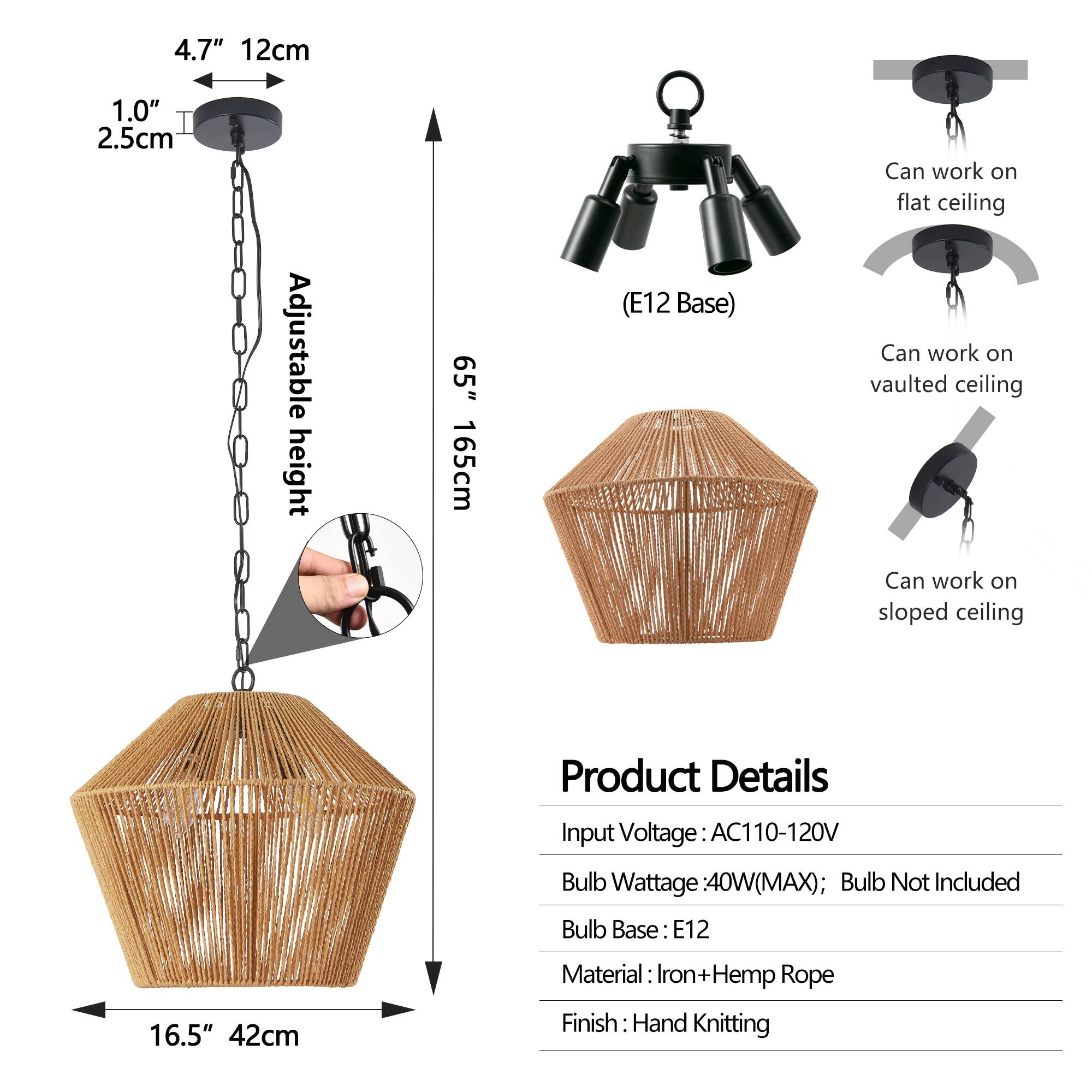 4.7" 12cm  
1.0" 2.5cm  
Adjustable height 65" 165cm (E12 Base)  
Can work on flat ceiling  
Can work on vaulted ceiling  
Can work on sloped ceiling  

Product Details  
Input Voltage: AC110-120V  
Bulb Wattage: 40W(MAX); Bulb Not Included  
Bulb Base: E12  
Material: Iron+Hemp Rope  
Finish: Hand Knitting