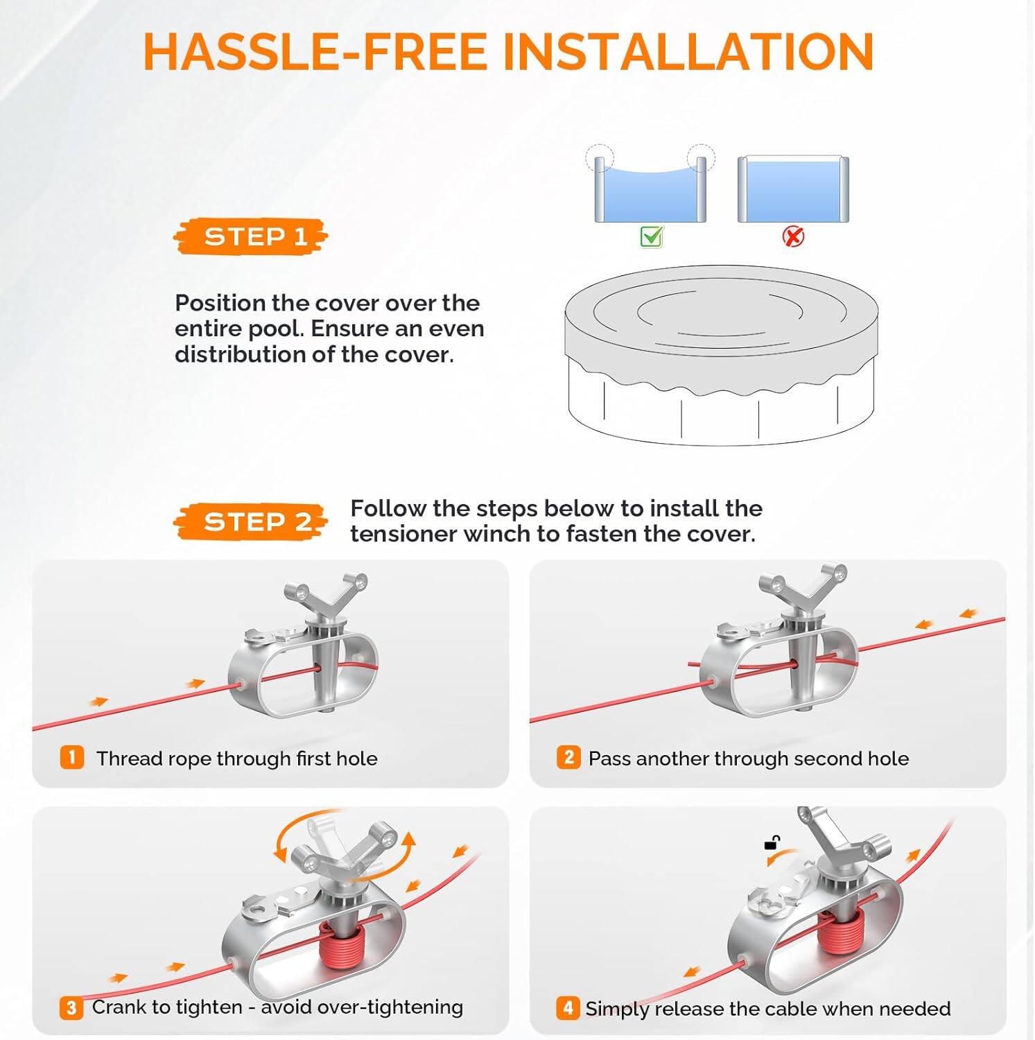 HASSLE-FREE INSTALLATION

STEP 1
Position the cover over the entire pool. Ensure an even distribution of the cover.

STEP 2
Follow the steps below to install the tensioner winch to fasten the cover.
1. Thread rope through first hole
2. Pass another through second hole
3. Crank to tighten - avoid over-tightening
4. Simply release the cable when needed