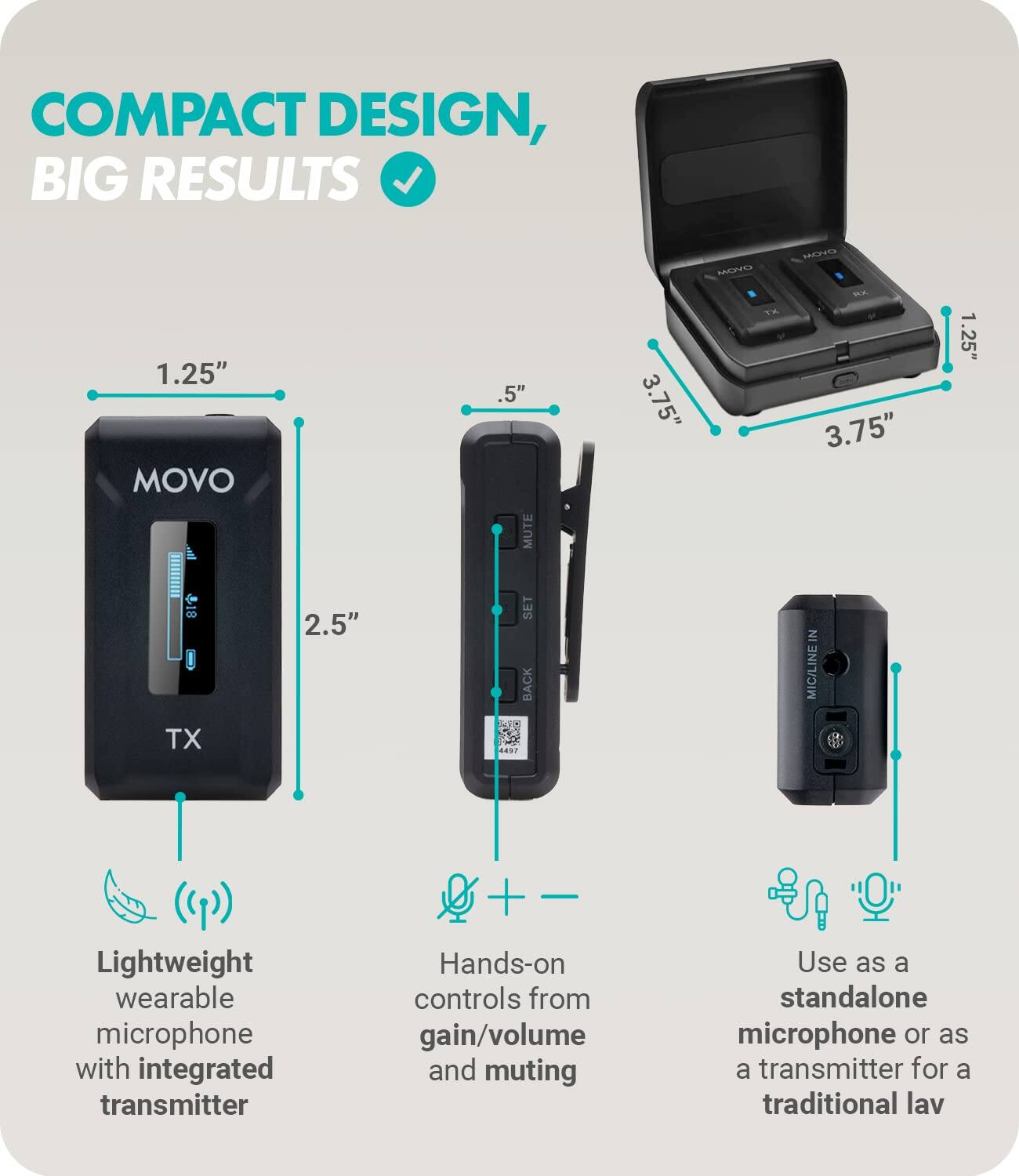 COMPACT DESIGN, BIG RESULTS

1.25" MOVO TX

Lightweight wearable microphone with integrated transmitter

2.5"

Hands-on controls from gain/volume and muting

.5" MUTE

3.75" MONO

Use as a standalone microphone or as a transmitter for a traditional lav

3.75"

1.25" SET BACK

MIC/LINE IN