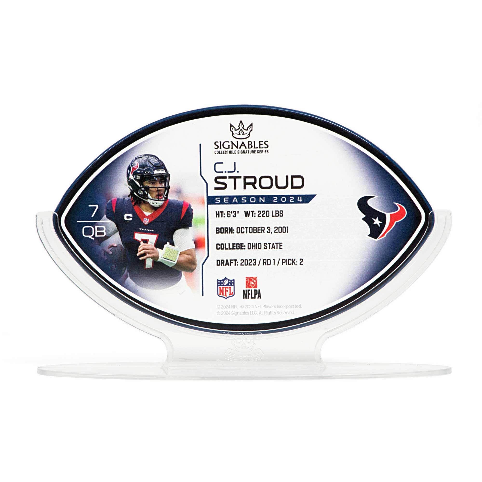 7 QB C  
SIGNABLES COLLECTIBLE SIGNATURE SERIES  
C.J. STROUD  
SEASON 2024  
HT: 6'3" WT: 220 LBS  
BORN: OCTOBER 3, 2001  
COLLEGE: OHIO STATE  
DRAFT: 2023 / RD 1 / PICK: 2  
NFL  
NFLPA  
© 2024 NFL, NFL Players Incorporated.  
© 2024 Signables LLC. All Rights Reserved.