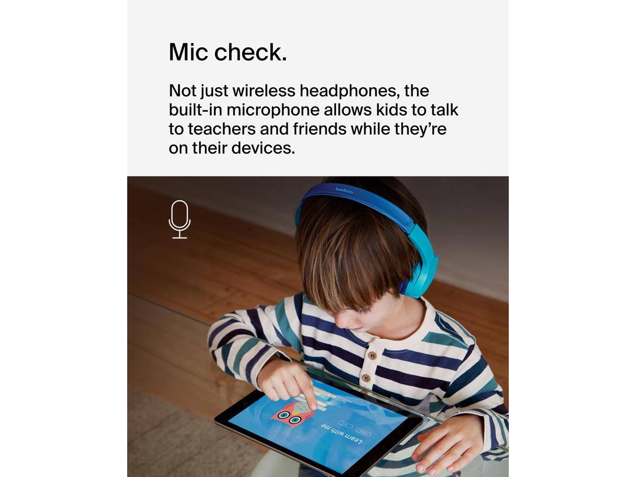 Mic check.

Not just wireless headphones, the built-in microphone allows kids to talk to teachers and friends while they're on their devices.