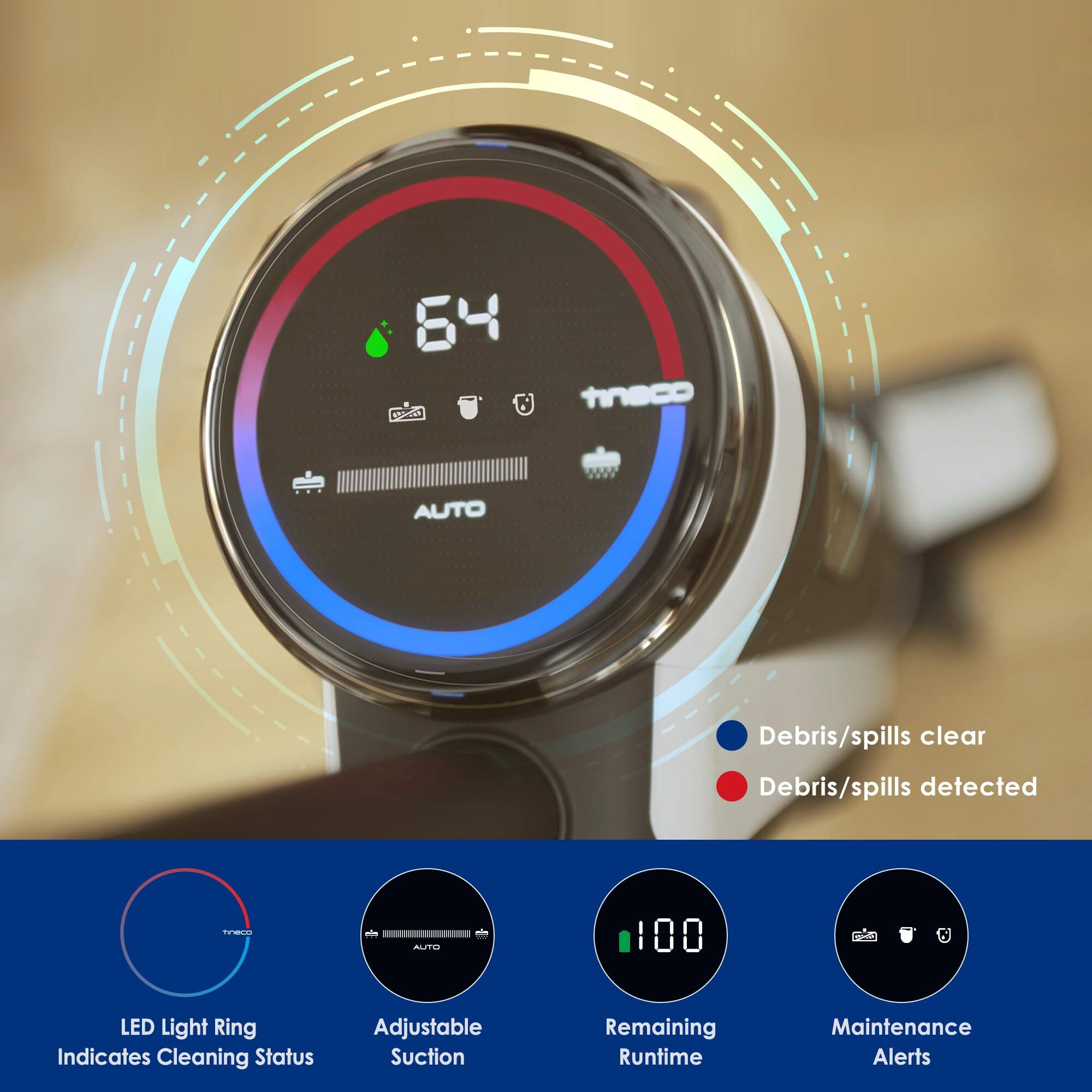 - 64
- AUTO
- Debris/spills clear
- Debris/spills detected
- 100 LED Light Ring Indicates Cleaning Status
- Adjustable Suction
- Remaining Runtime
- Maintenance Alerts

LED Light Ring Indicates Cleaning Status

Adjustable Suction

Remaining Runtime

Maintenance Alerts