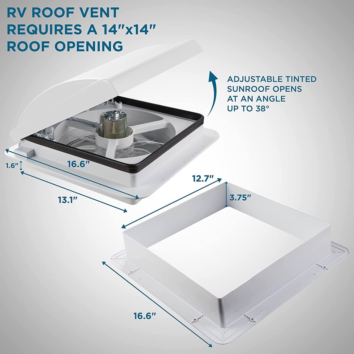 RV ROOF VENT REQUIRES A 14"x14" ROOF OPENING
ADJUSTABLE TINTED SUNROOF OPENS AT AN ANGLE UP TO 38°
1.6"
16.6"
12.7"
13.1"
3.75"
16.6"