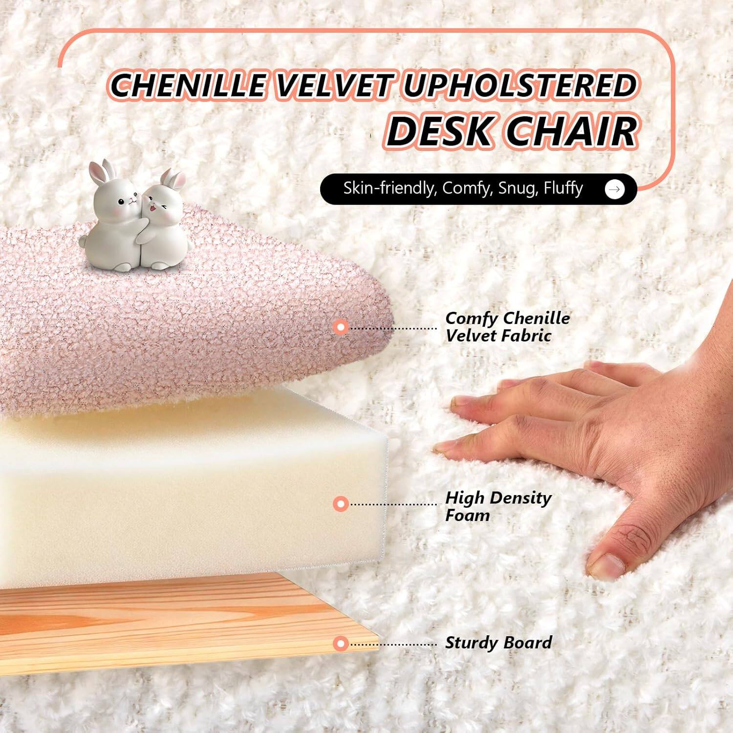 CHENILLE VELVET UPHOLSTERED DESK CHAIR

Skin-friendly, Comfy, Snug, Fluffy

Comfy Chenille Velvet Fabric

High Density Foam

Sturdy Board