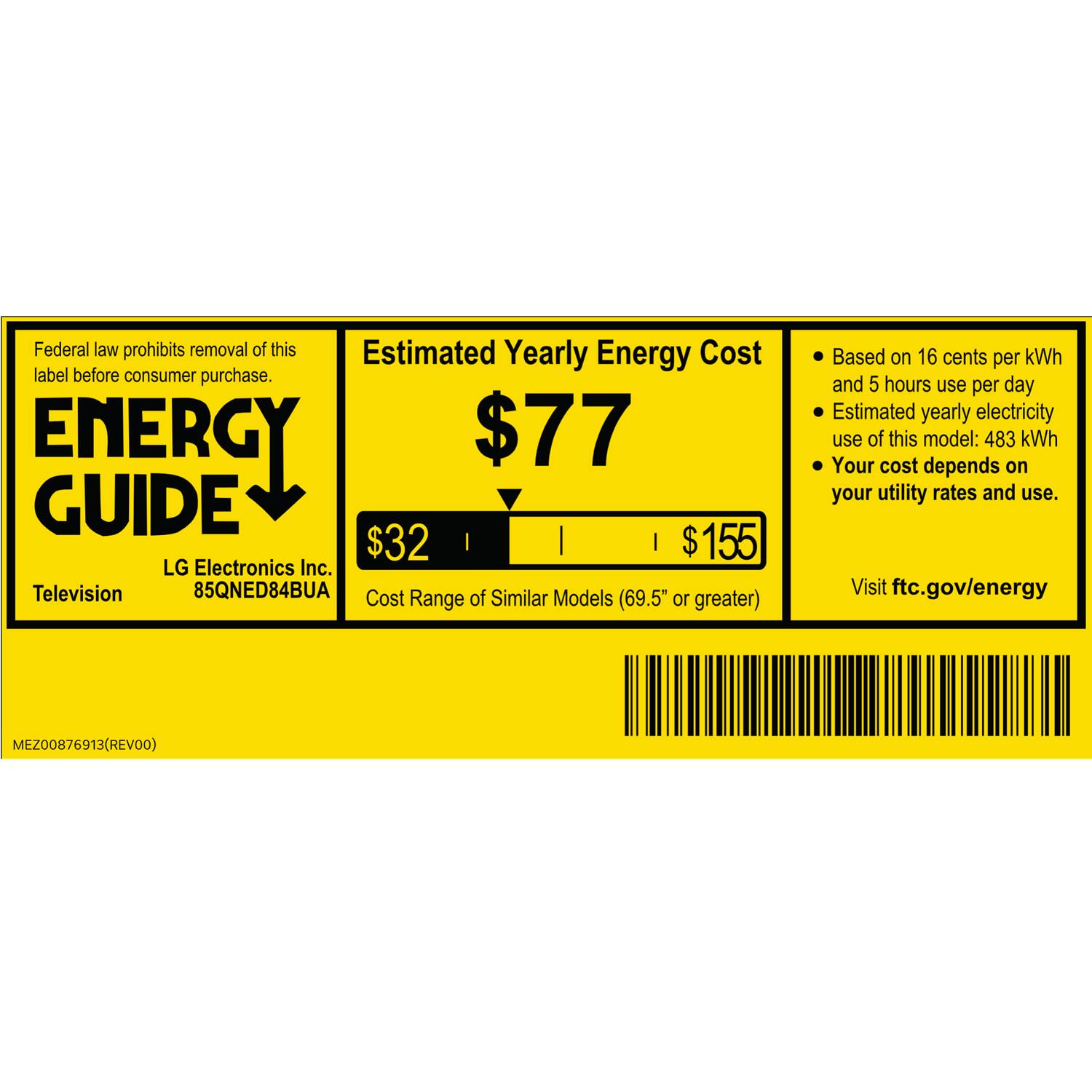 Federal law prohibits removal of this label before consumer purchase.

**ENERGY GUIDE**

**Estimated Yearly Energy Cost**

**$77**

**$32** | **$155**

LG Electronics Inc.  
Television  
85QNED84BUA

Cost of Similar Models (69.5" or greater)

Based on 16 cents per kWh and 5 hours use per day  
Estimated yearly electricity use of this model: 483 kWh  
Your cost depends on your utility rates and use.

Visit ftc.gov/energy

MEZ00876913 (REV00)