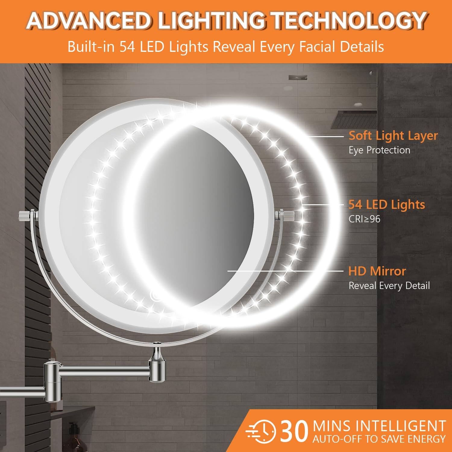 ADVANCED LIGHTING TECHNOLOGY  
Built-in 54 LED Lights Reveal Every Facial Details  

- Soft Light Layer  
  Eye Protection  

- 54 LED Lights  
  CRI ≥ 96  

- HD Mirror  
  Reveal Every Detail  

30 MINS INTELLIGENT AUTO-OFF TO SAVE ENERGY