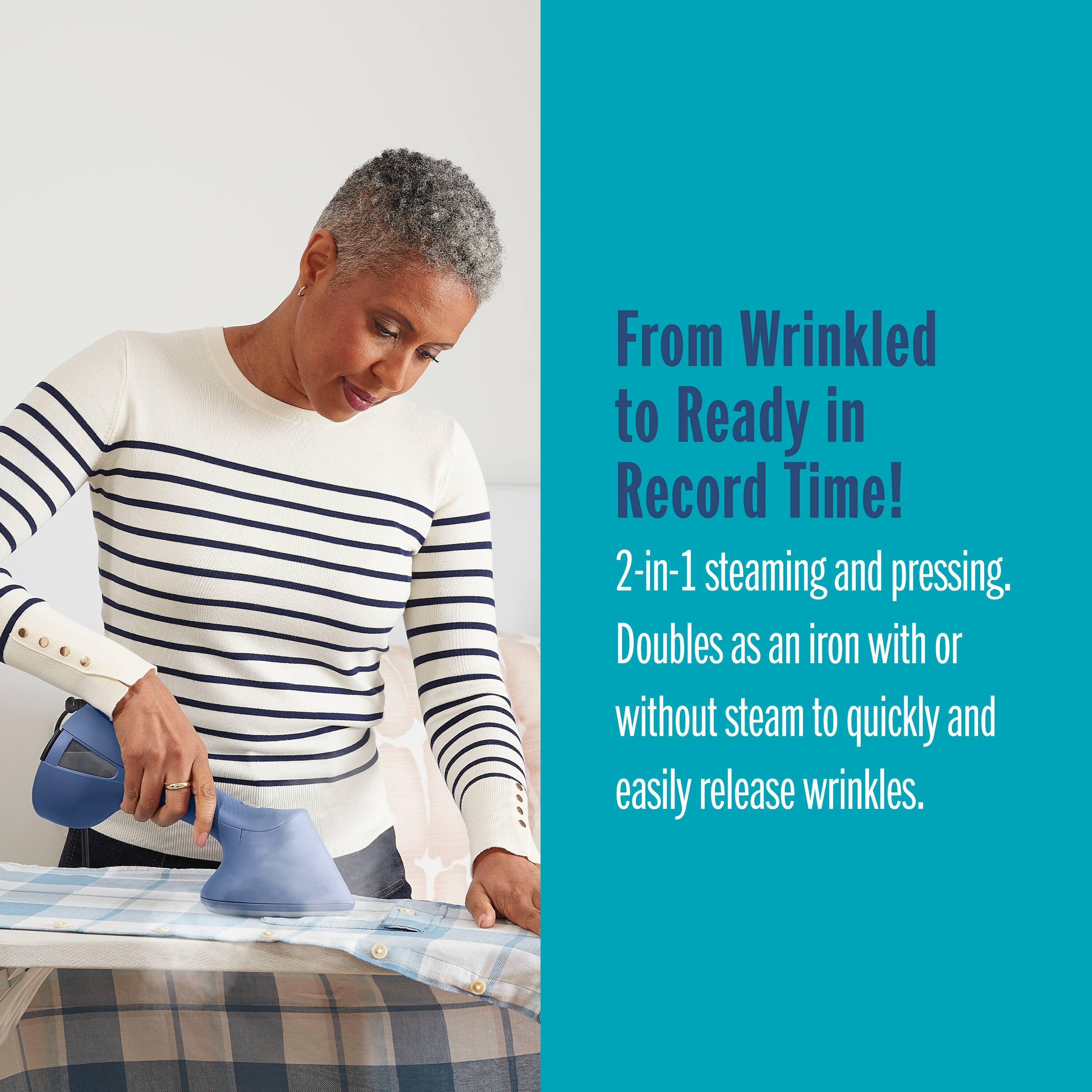 From Wrinkled to Ready in Record Time! 2-in-1 steaming and pressing. Doubles as an iron with or without steam to quickly and easily release wrinkles.