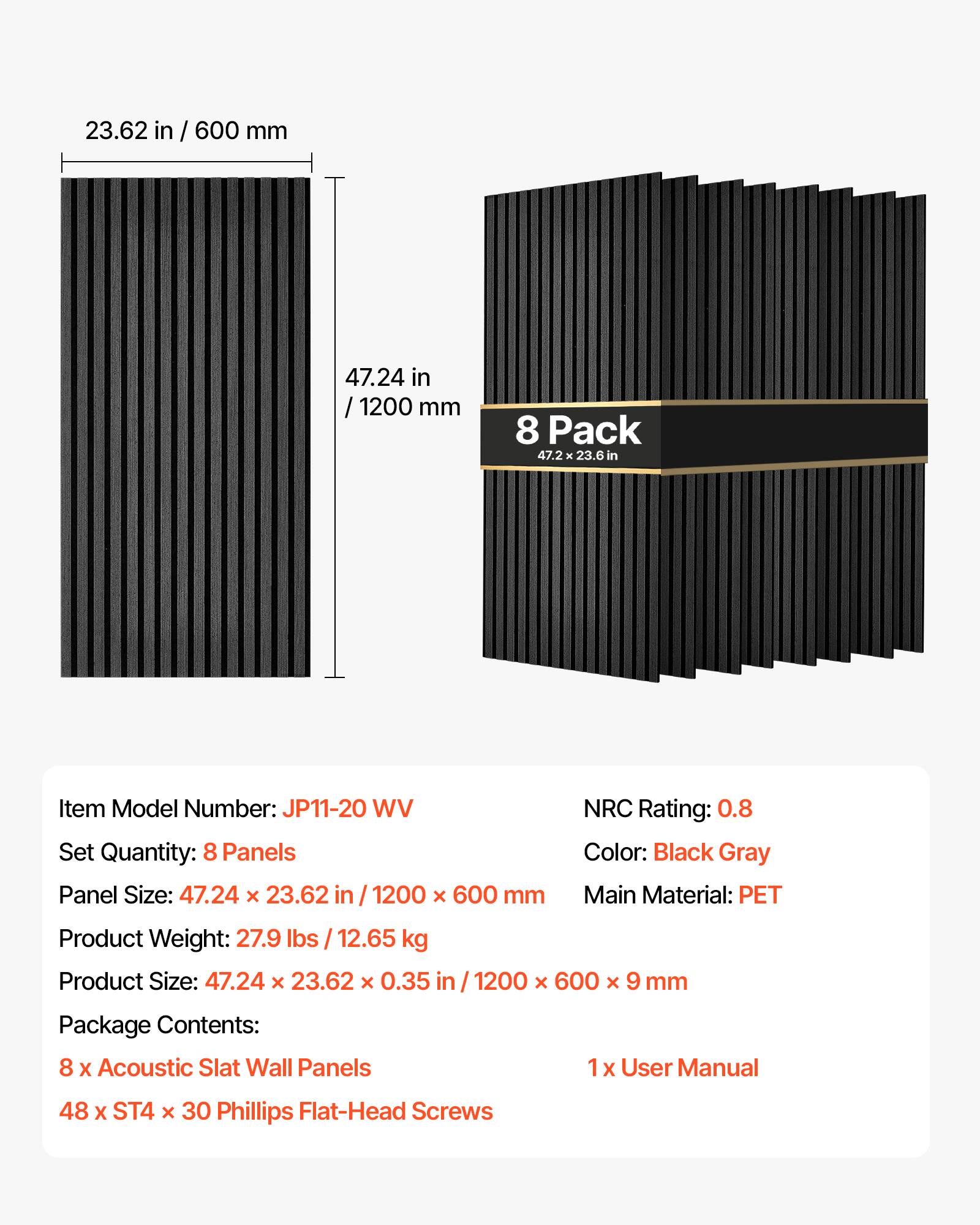 23.62 in / 600 mm  
47.24 in / 1200 mm  
8 Pack 47.2 x 23.6 in  

Item Model Number: JP11-20 WV  
Set Quantity: 8 Panels  
Panel Size: 47.24 X 23.62 in / 1200 X 600 mm  

NRC Rating: 0.8  
Color: Black Gray  
Main Material: PET  

Product Weight: 27.9 lbs / 12.65 kg  
Product Size: 47.24 X 23.62 X 0.35 in / 1200 X 600 X 9 mm  

Package Contents:  
8 x Acoustic Slat Wall Panels  
1 x User Manual  
48 x ST4 x 30 Phillips Flat-Head Screws