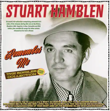 STUART HAMBLEN
52-track 2-CD collection comprising selected A & B sides of his releases during this era on the Victor, Bluebird, ARA, Superior, 4-Star, Columbia and RCA labels, plus notable hit songs for other artists released on his later albums
Remember Me
THE SINGLES COLLECTION
1929-1957
Features his Top 10 country hits (I WON'T GO HUNTIN' JAKE) BUT I'LL GO CHASING WOMEN, (REMEMBER ME) I'M THE ONE WHO LOVES YOU, IT'S NO SECRET and THIS OLE HOUSE and his recordings of his hit compositions OPEN UP YOUR HEART (AND LET THE SUNSHINE IN), GO ON BY and HIS HANDS