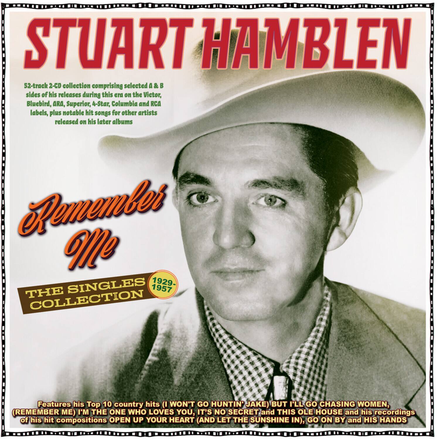 STUART HAMBLEN

52-track 2-CD collection comprising selected A & B sides of his releases during this era on the Victor, Bluebird, ARA, Superior, 4-Star, Columbia and RCA labels, plus notable hit songs for other artists released on his later albums

Remember Me

THE SINGLES COLLECTION

1929-1957

Features his Top 10 country hits (I WON'T GO HUNTIN' JAKE) BUT I'LL GO CHASING WOMEN, (REMEMBER ME) I'M THE ONE WHO LOVES YOU, IT'S NO SECRET and THIS OLE HOUSE and his recordings of his hit compositions OPEN UP YOUR HEART (AND LET THE SUNSHINE IN), GO ON BY and HIS HANDS