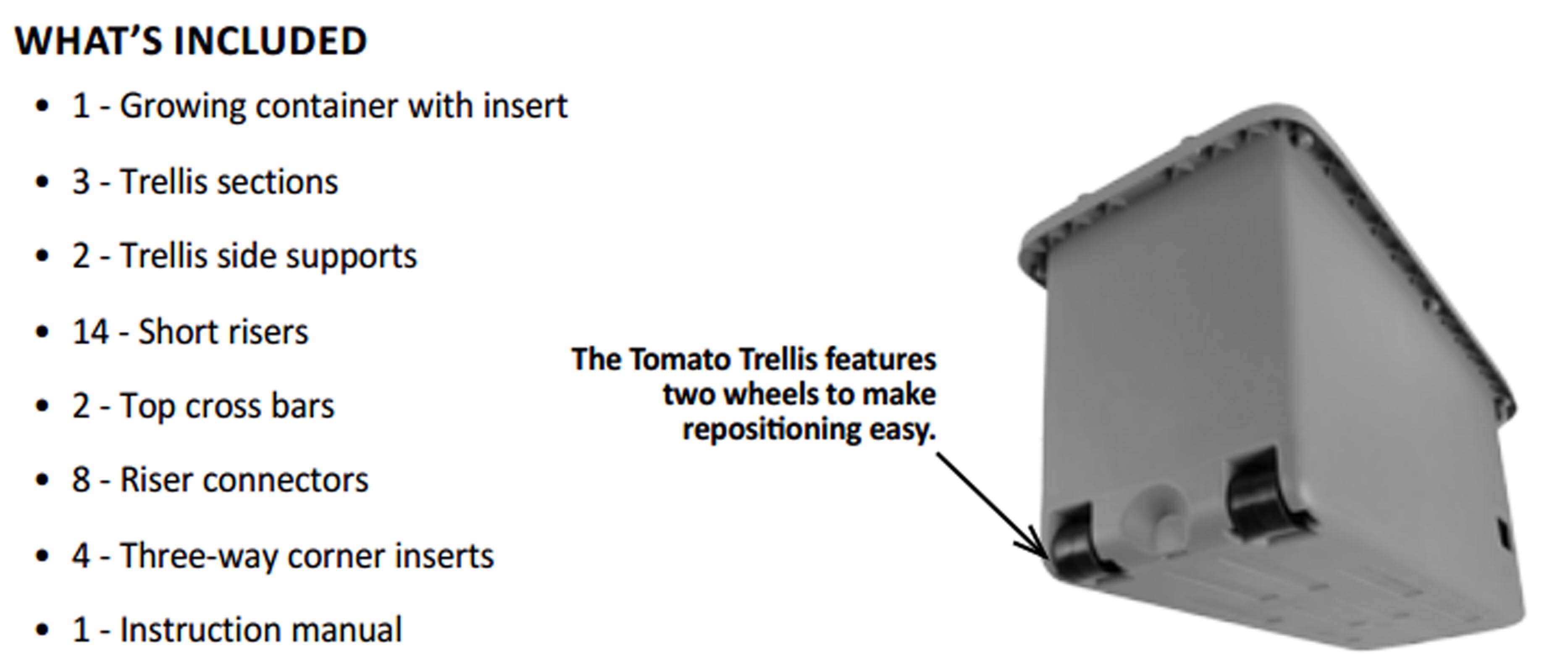 **WHAT'S INCLUDED**

- 1 - Growing container with insert
- 3 - Trellis sections
- 2 - Trellis side supports
- 14 - Short risers
- 2 - Top cross bars
- 8 - Riser connectors
- 4 - Three-way corner inserts
- 1 - Instruction manual

The Tomato Trellis features two wheels to make repositioning easy.