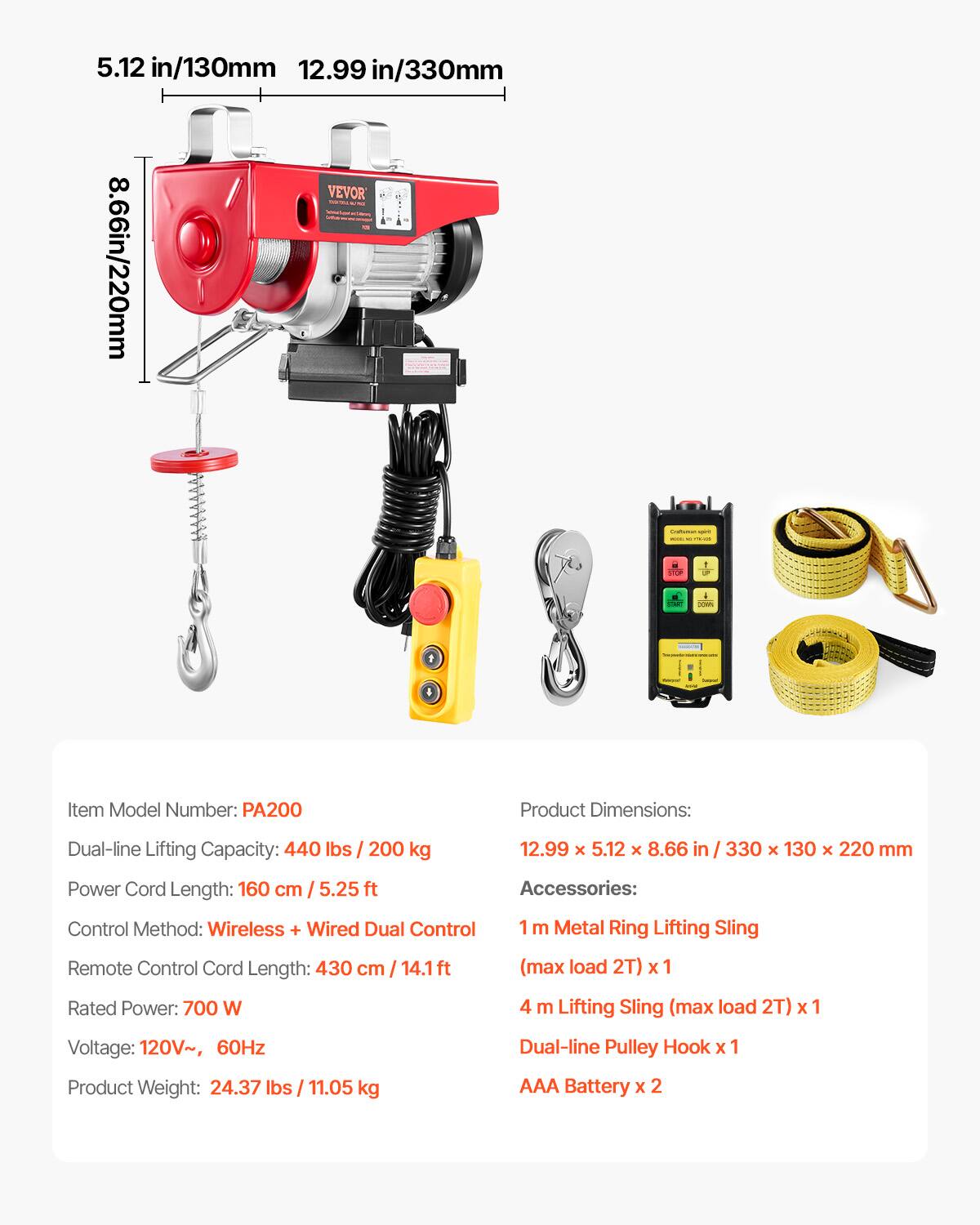 5.12 in/130mm  
12.99 in/330mm  
8.66 in/220mm  

Item Model Number: PA200  

Product Dimensions: 12.99 x 5.12 x 8.66 in / 330 x 130 x 220 mm  

Dual-line Lifting Capacity: 440 lbs / 200 kg  

Power Cord Length: 160 cm / 5.25 ft  

Control Method: Wireless + Wired Dual Control  

Remote Control Cord Length: 430 cm / 14.1 ft (max load 2T)  

Rated Power: 700 W  

Voltage: 120V~, 60Hz  

Product Weight: 24.37 lbs / 11.05 kg  

Accessories:  
- 1 m Metal Ring Lifting Sling (max load 2T) x 1  
- 4 m Lifting Sling (max load 2T) x 1  
- Dual-line Pulley Hook x 1  
- AAA Battery x 2