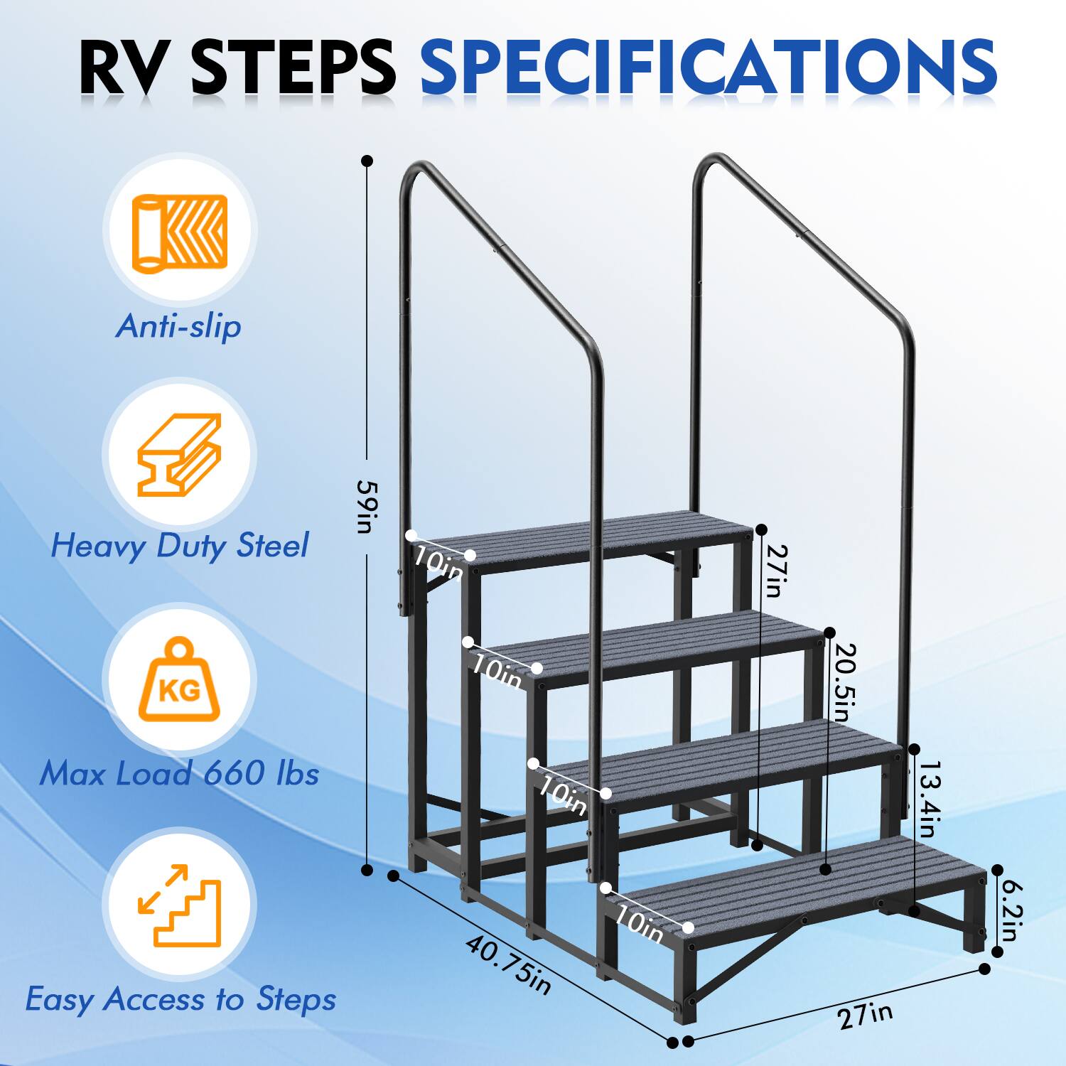 RV STEPS SPECIFICATIONS

- Anti-slip
- Heavy Duty Steel
- Max Load 660 lbs
- Easy Access to Steps

Dimensions:
- Height: 59in
- Step Width: 10in
- Step Depth: 10in
- Overall Width: 40.75in
- Overall Depth: 27in
- Overall Height: 27in
- Step Height: 13.4in
- Handrail Height: 20.5in
- Base Width: 6.2in