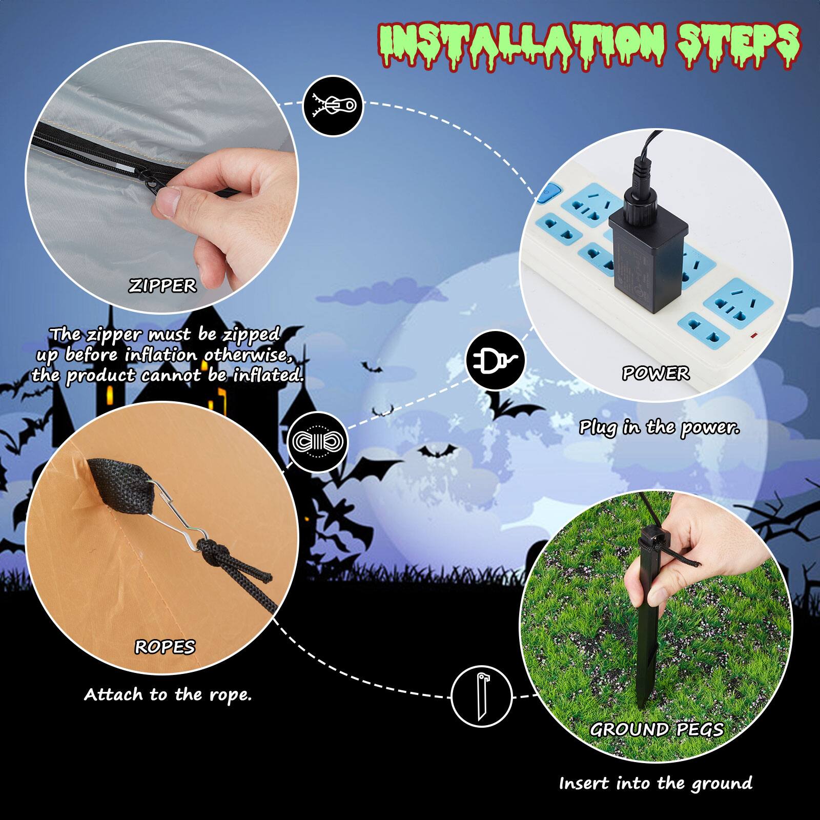 **INSTALLATION STEPS**

- **ZIPPER**  
  The zipper must be zipped up before inflation otherwise, the product cannot be inflated.

- **POWER**  
  Plug in the power.

- **ROPES**  
  Attach to the rope.

- **GROUND PEGS**  
  Insert into the ground.
