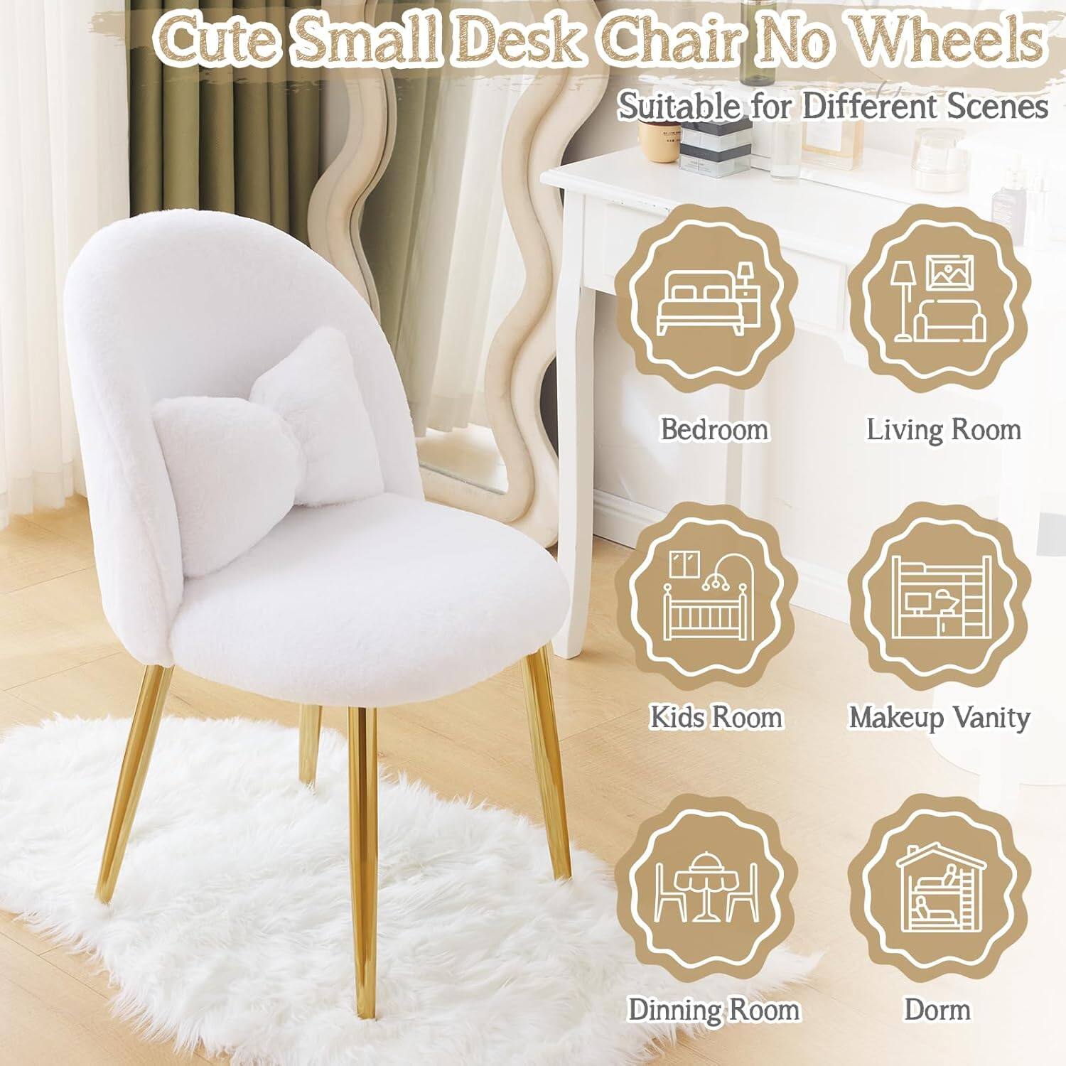 Cute Small Desk Chair No Wheels  
Suitable for Different Scenes  
Bedroom  
Living Room  
Kids Room  
Makeup Vanity  
Dining Room  
Dorm