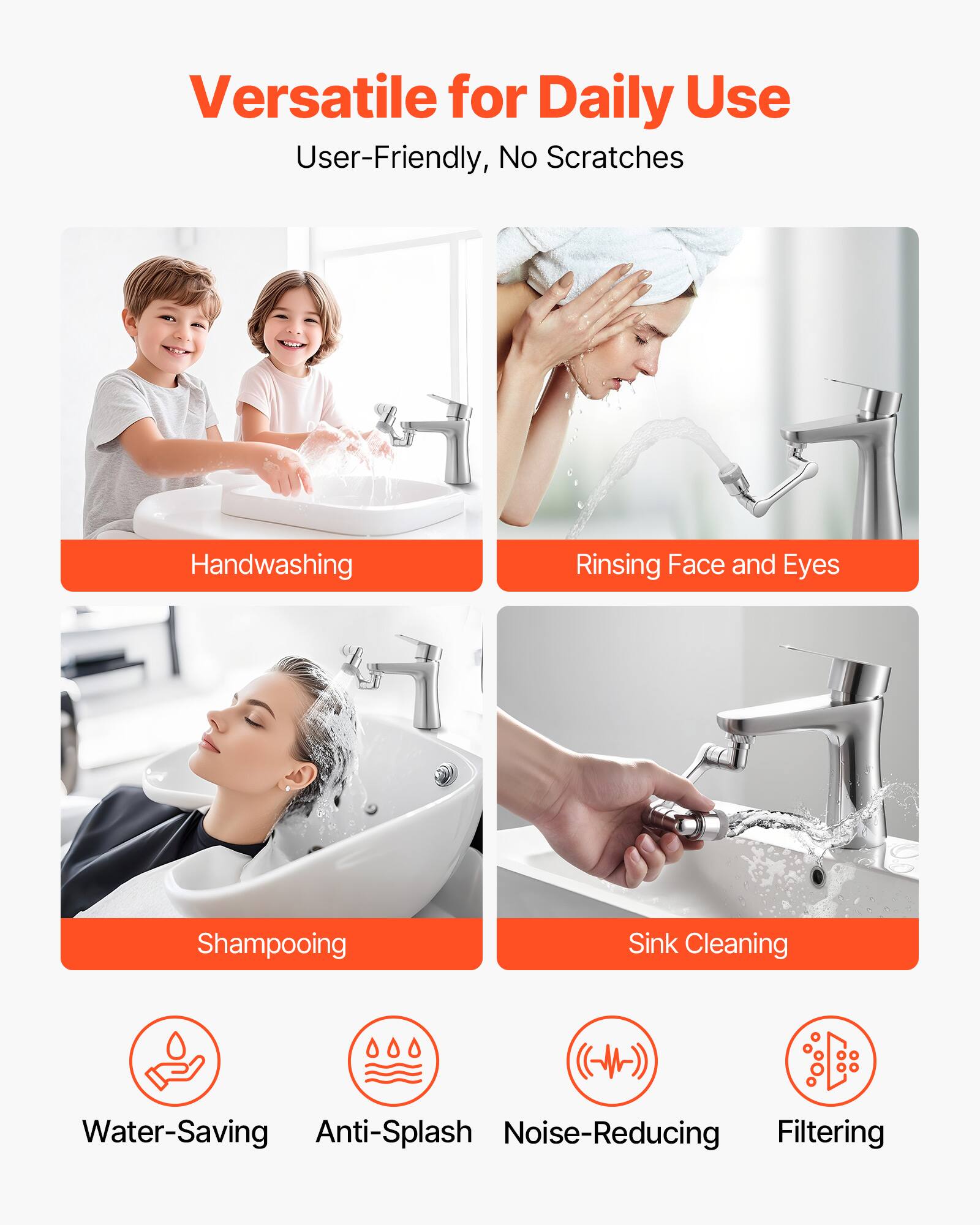 Versatile for Daily Use  
User-Friendly, No Scratches  

- Handwashing  
- Rinsing Face and Eyes  
- Shampooing  
- Sink Cleaning  

- Water-Saving  
- Anti-Splash  
- Noise-Reducing  
- Filtering
