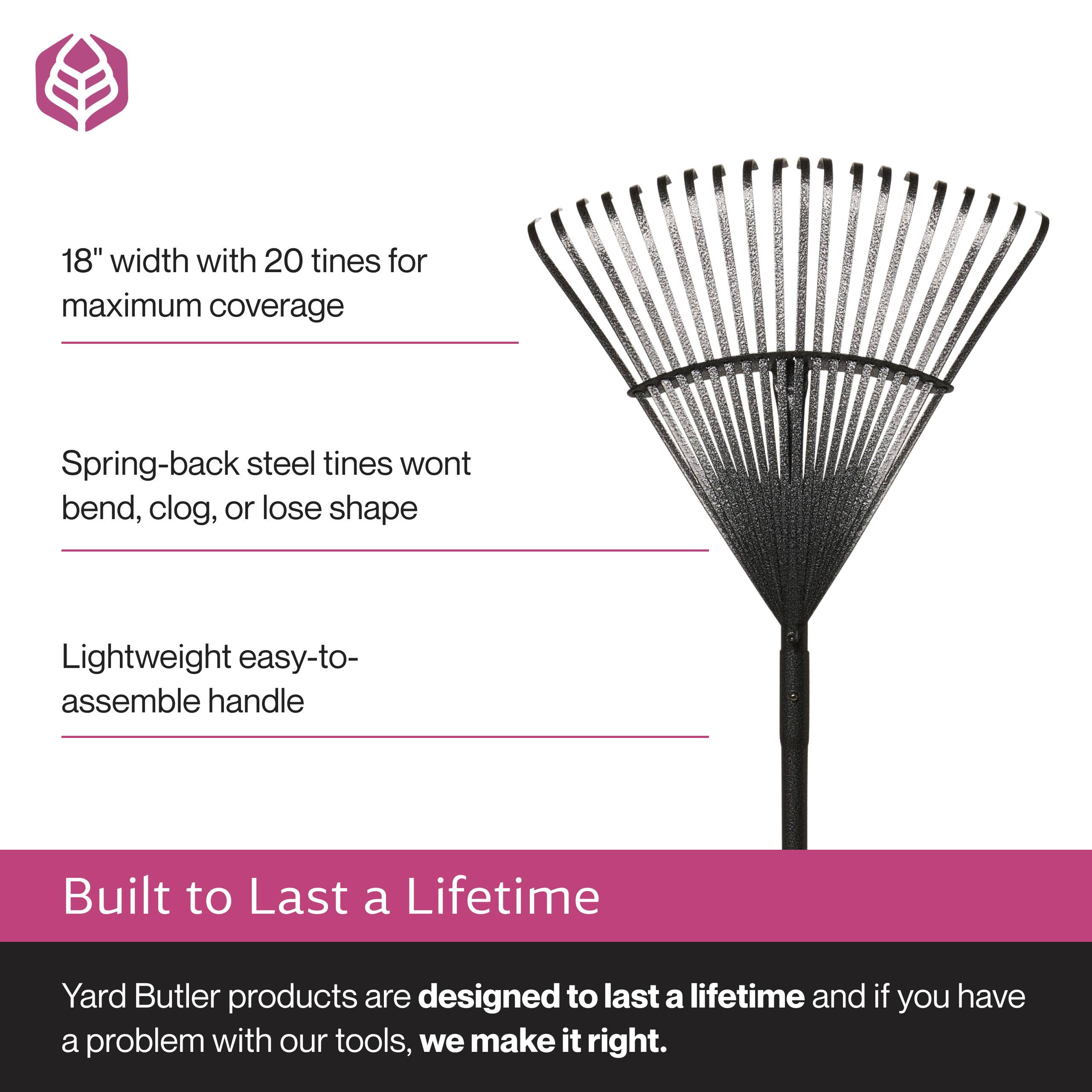 18" width with 20 tines for maximum coverage  
Spring-back steel tines won't bend, clog, or lose shape  
Lightweight easy-to-assemble handle  

Built to Last a Lifetime  
Yard Butler products are designed to last a lifetime and if you have a problem with our tools, we make it right.