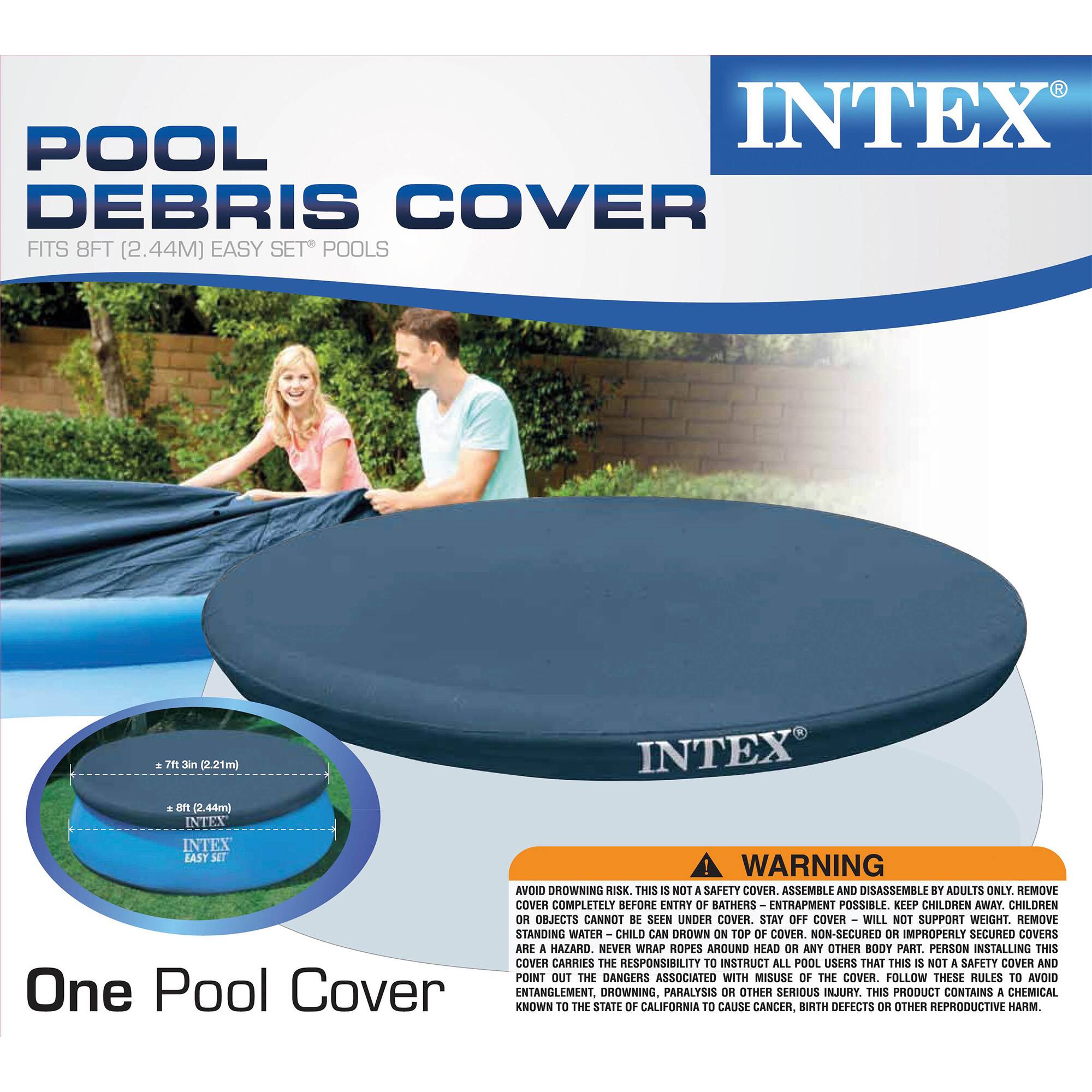 POOL DEBRIS COVER  
FITS 8FT (2.44M) EASY SET POOLS  

INTEX  

One Pool Cover  

WARNING: AVOID DROWNING RISK. THIS IS NOT A SAFETY COVER. ASSEMBLE AND DISASSEMBLE BY ADULTS ONLY. REMOVE COVER COMPLETELY BEFORE ENTRY OF BATHERS. ENTRAPMENT POSSIBLE. KEEP CHILDREN AWAY. CHILDREN OR OBJECTS CANNOT BE SEEN UNDER COVER. STAY OFF COVER - WILL NOT SUPPORT WEIGHT. REMOVE STANDING WATER - CHILD CAN DROWN ON TOP OF COVER. NON-SECURED OR IMPROPERLY SECURED COVERS ARE A HAZARD. NEVER WRAP ROPES AROUND HEAD OR ANY OTHER BODY PART. PERSON INSTALLING THIS COVER CARRIES THE RESPONSIBILITY TO INSTRUCT ALL POOL USERS THAT THIS IS NOT A SAFETY COVER AND POINT OUT THE DANGERS ASSOCIATED WITH MISUSE OF THE COVER. FOLLOW THESE RULES TO AVOID ENTANGLEMENT, DROWNING, PARALYSIS OR OTHER SERIOUS INJURY. THIS PRODUCT CONTAINS A CHEMICAL KNOWN TO THE STATE OF CALIFORNIA TO CAUSE CANCER, BIRTH DEFECT
