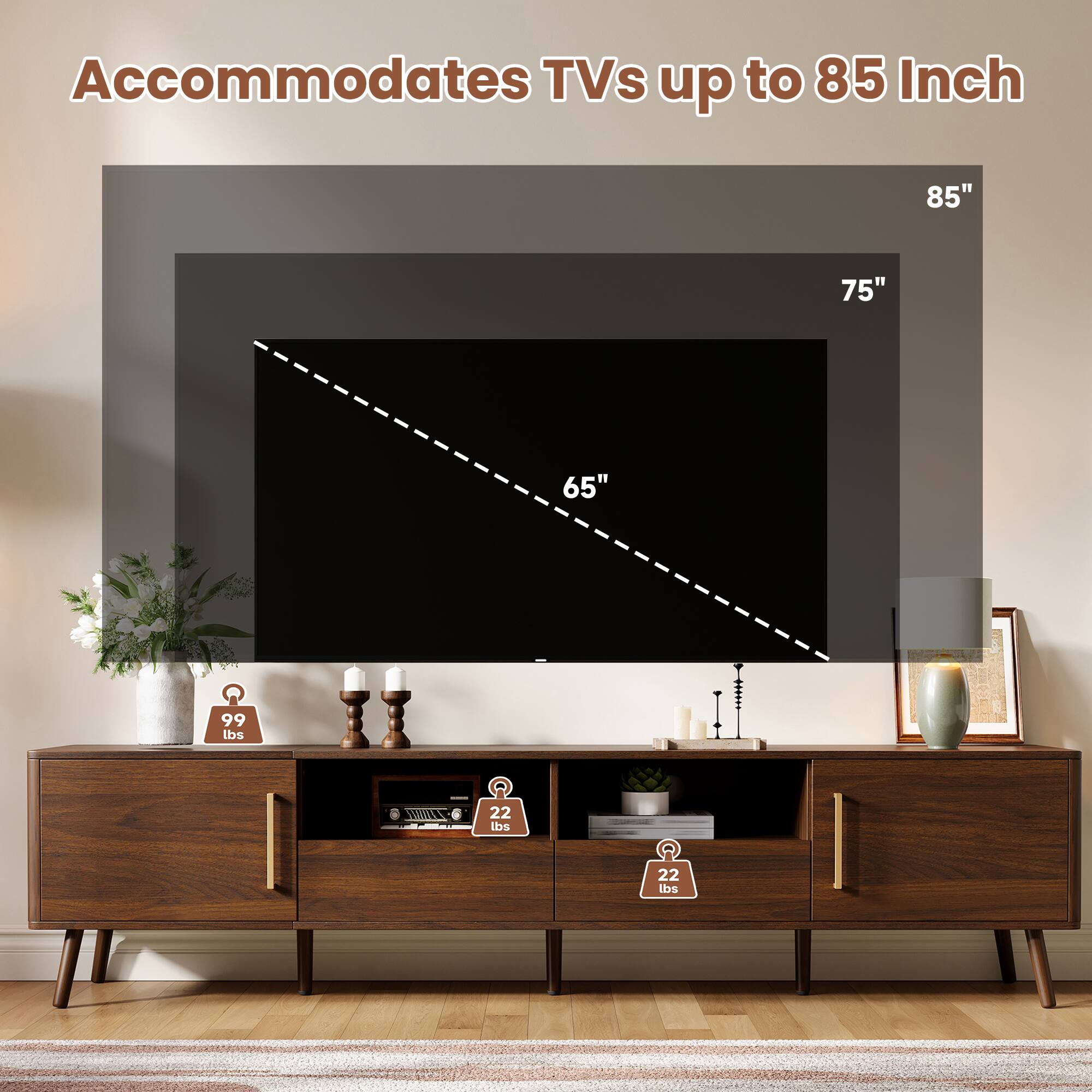 Accommodates TVs up to 85 Inch

85"
75"
65"

99 lbs
22 lbs
22 lbs