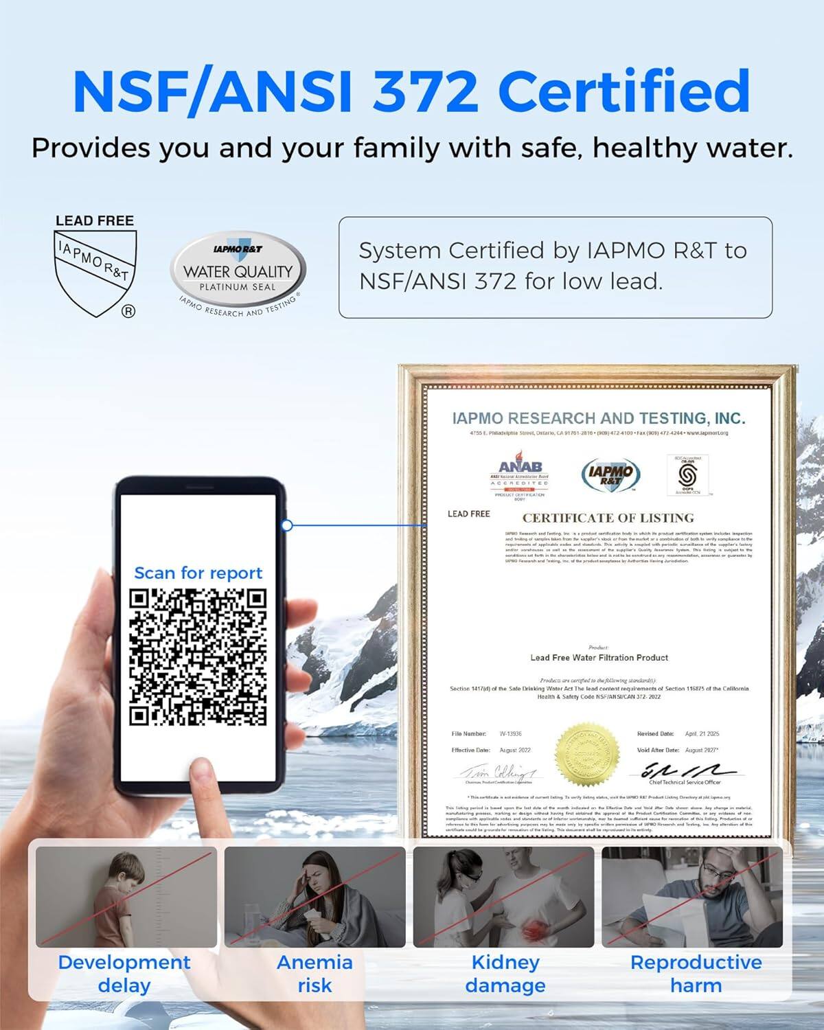 NSF/ANSI 372 Certified  
Provides you and your family with safe, healthy water.  

LEAD FREE  
IAPMO R&T  
WATER QUALITY  
PLATINUM SEAL  
IAPMO RESEARCH AND TESTING  

System Certified by IAPMO R&T to NSF/ANSI 372 for low lead.  

Scan for report  

IAPMO RESEARCH AND TESTING, INC.  
CERTIFICATE OF LISTING  
LEAD FREE  
Lead Free Water Filtration Product  

Development delay  
Anemia risk  
Kidney damage  
Reproductive harm