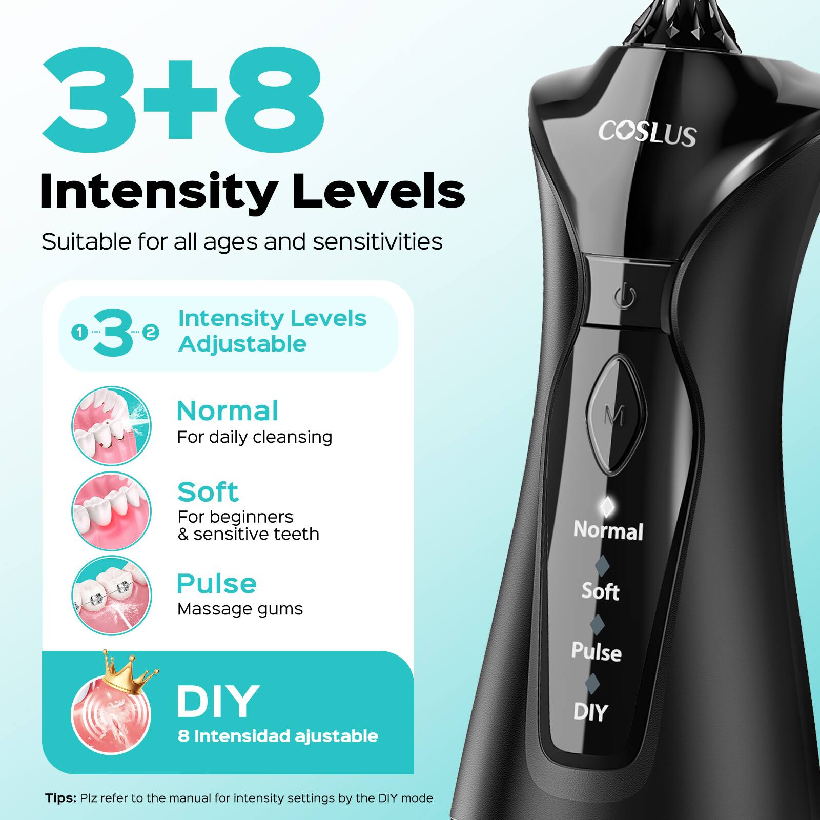 3+8 Intensity Levels

Suitable for all ages and sensitivities

COSLUS

Intensity Levels Adjustable

1. Normal
   - For daily cleansing

2. Soft
   - For beginners & sensitive teeth

3. Pulse
   - Massage gums

DIY
- 8 Intensidad ajustable

Tips: Plz refer to the manual for intensity settings by the DIY mode