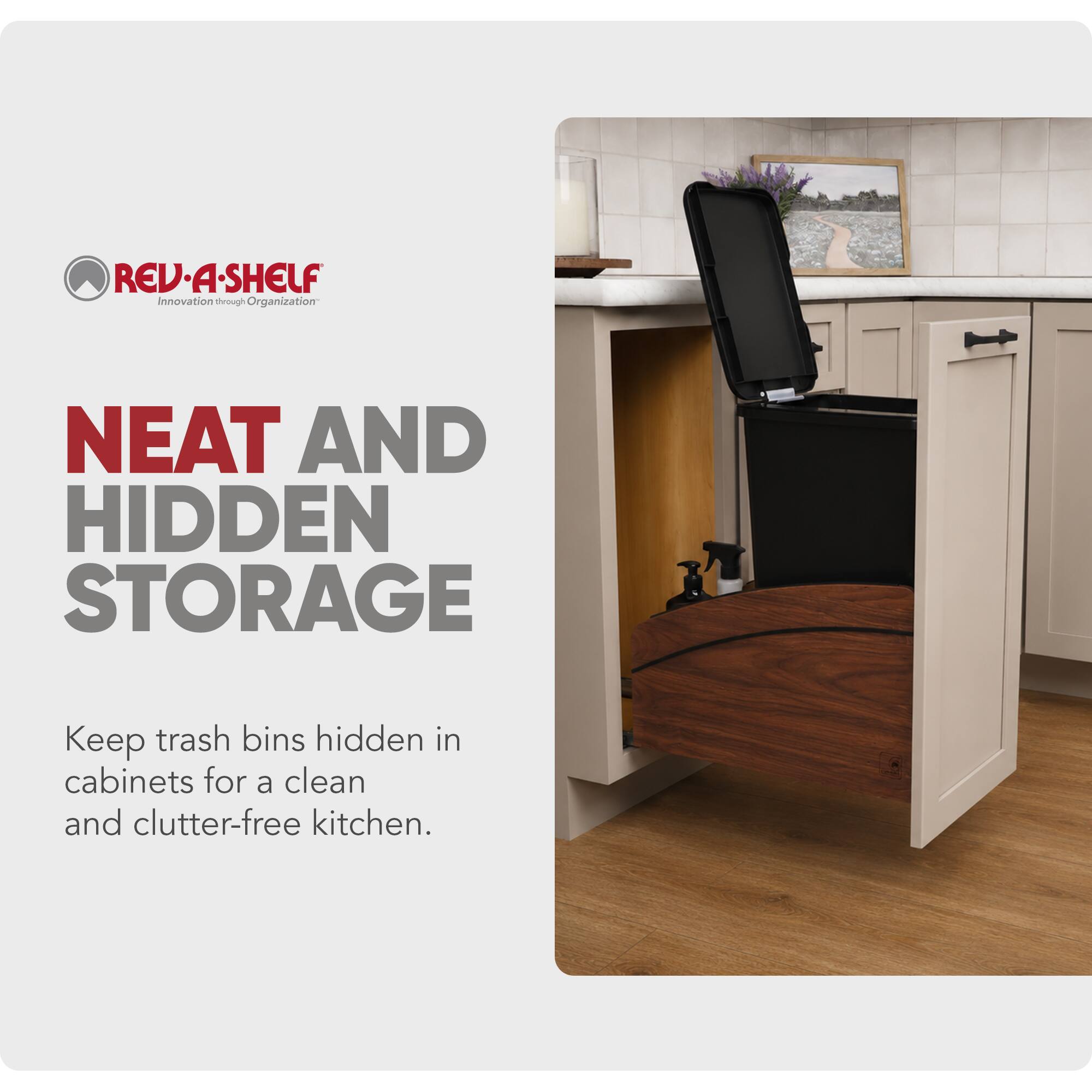 REV-A-SHELF Innovation through Organization

NEAT AND HIDDEN STORAGE

Keep trash bins hidden in cabinets for a clean and clutter-free kitchen.