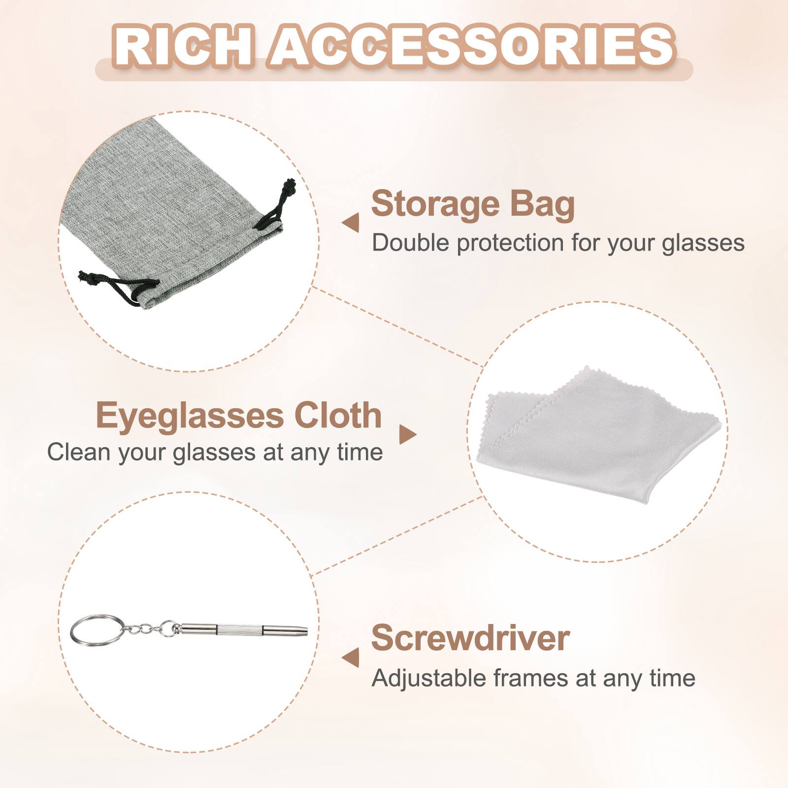 RICH ACCESSORIES

Storage Bag
Double protection for your glasses

Eyeglasses Cloth
Clean your glasses at any time

Screwdriver
Adjustable frames at any time