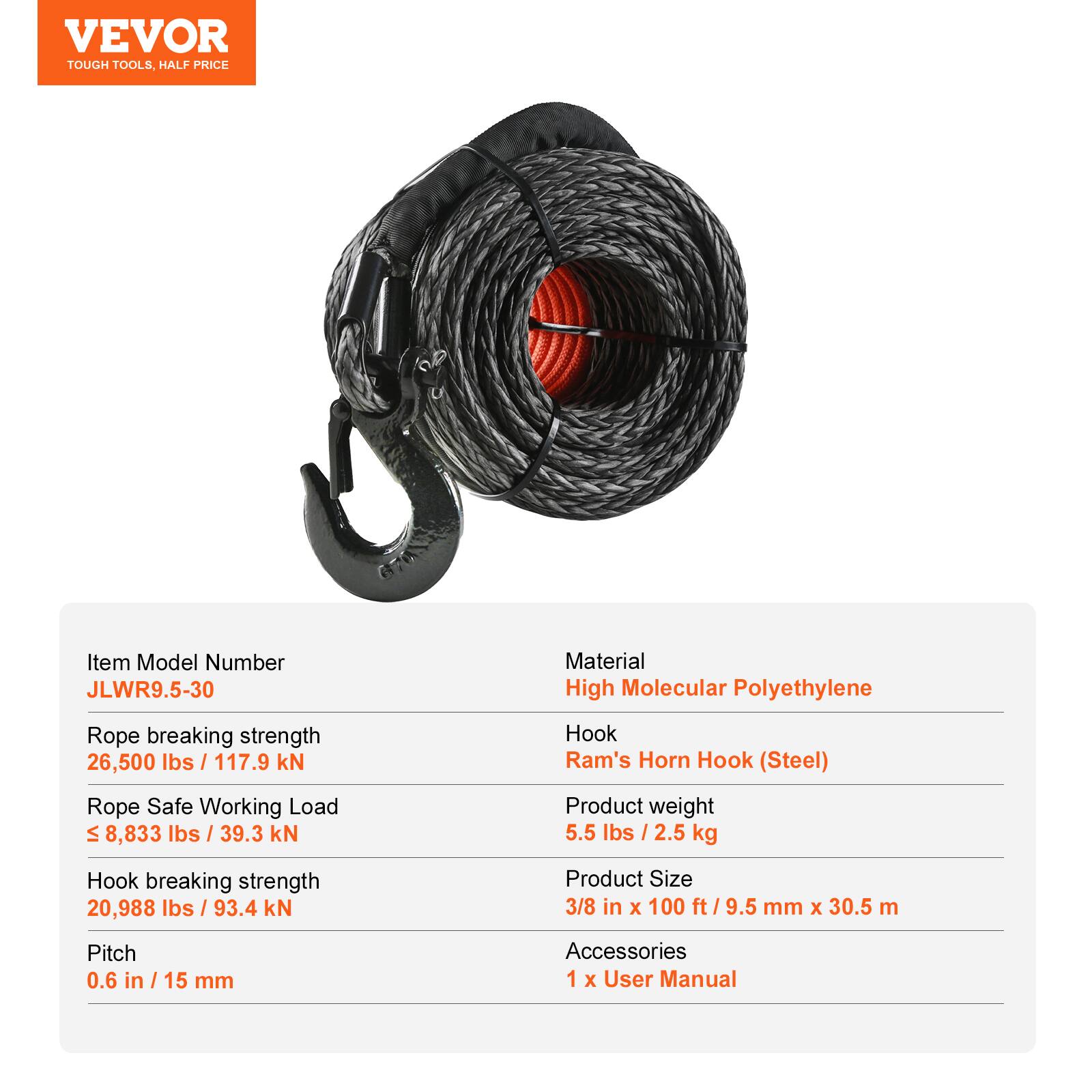 VEVOR TOUGH TOOLS. HALF PRICE

Item Model Number: JLWR9.5-30

Material: High Molecular Polyethylene

Rope breaking strength: 26,500 lbs / 117.9 kN

Rope Safe Working Load: 8,833 lbs / 39.3 kN

Hook: Ram's Horn Hook (Steel)

Hook breaking strength: 20,988 lbs / 93.4 kN

Product weight: 5.5 lbs / 2.5 kg

Product Size: 3/8 in x 100 ft / 9.5 mm x 30.5 m

Pitch: 0.6 in / 15 mm

Accessories: 1 x User Manual