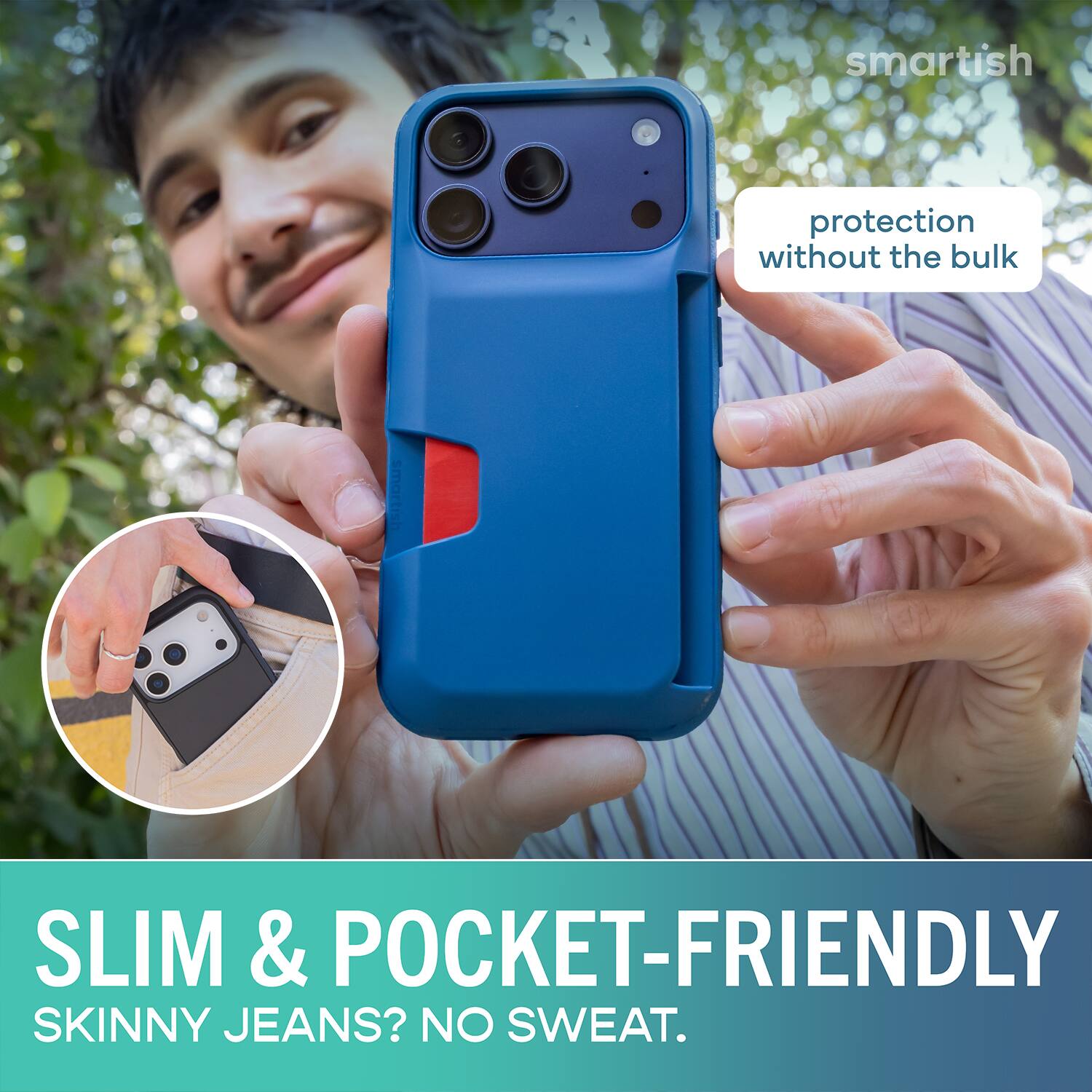 smartish protection without the bulk  
SLIM & POCKET-FRIENDLY  
SKINNY JEANS? NO SWEAT.