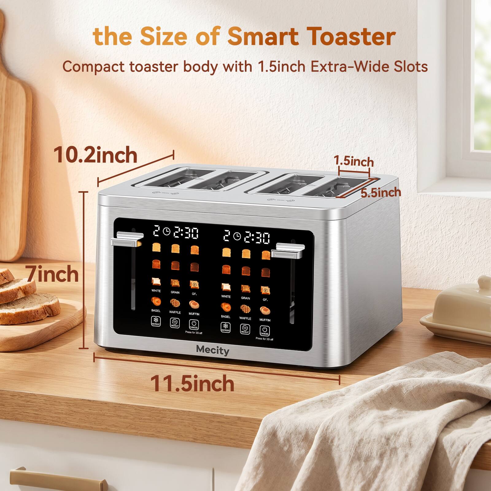 the Size of Smart Toaster  
Compact toaster body with 1.5inch Extra-Wide Slots  
10.2inch  
1.5inch  
5.5inch  
202:30  
2 2:30  
7inch  
11.5inch