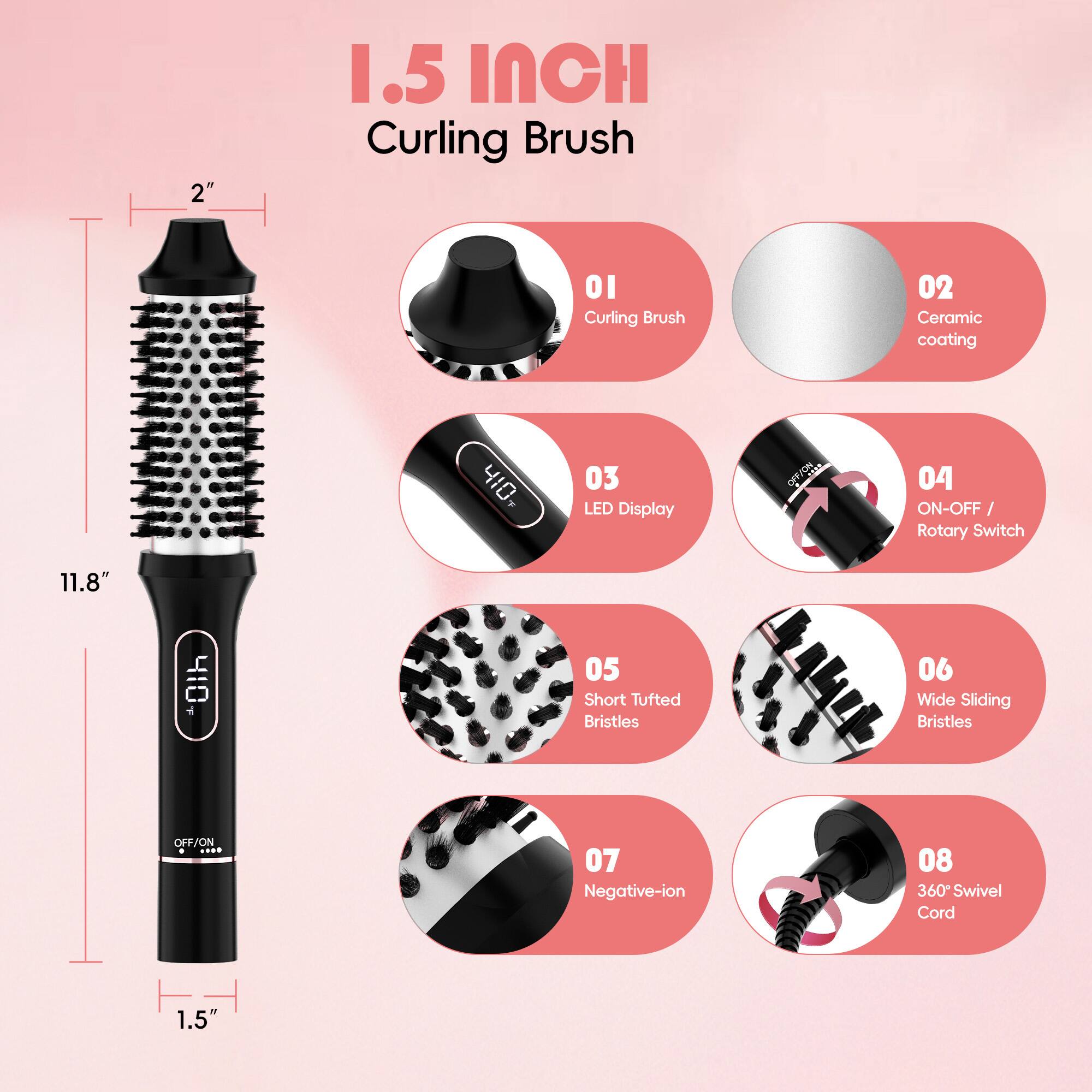 1.5 INCH Curling Brush

01 Curling Brush  
02 Ceramic coating  
03 LED Display  
04 ON-OFF / Rotary Switch  
05 Short Tufted Bristles  
06 Wide Sliding Bristles  
07 Negative-ion  
08 360° Swivel Cord  

2"  
11.8"  
1.5"