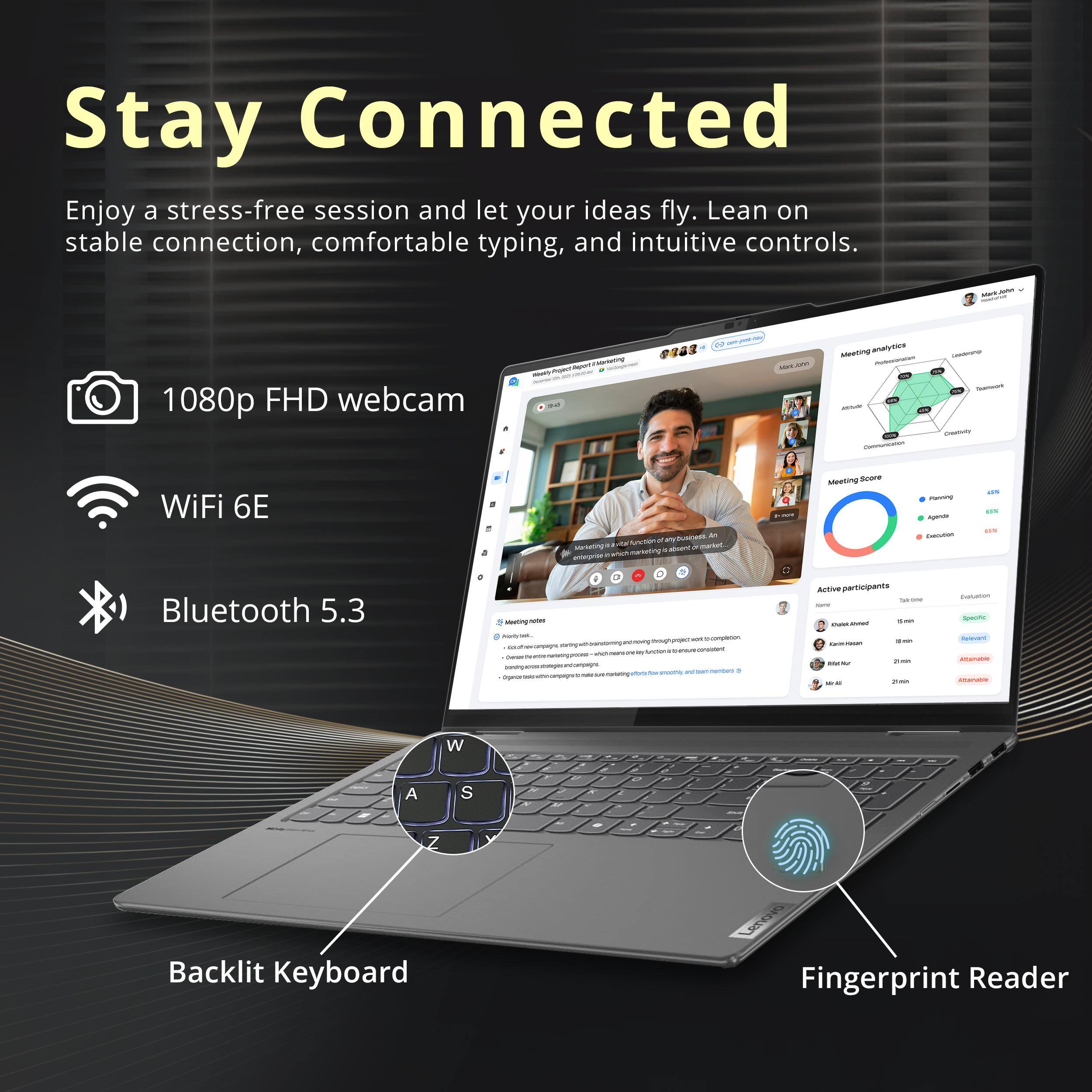 Stay Connected

Enjoy a stress-free session and let your ideas fly. Lean on stable connection, comfortable typing, and intuitive controls.

- 1080p FHD webcam
- WiFi 6E
- Bluetooth 5.3
- Backlit Keyboard
- Fingerprint Reader