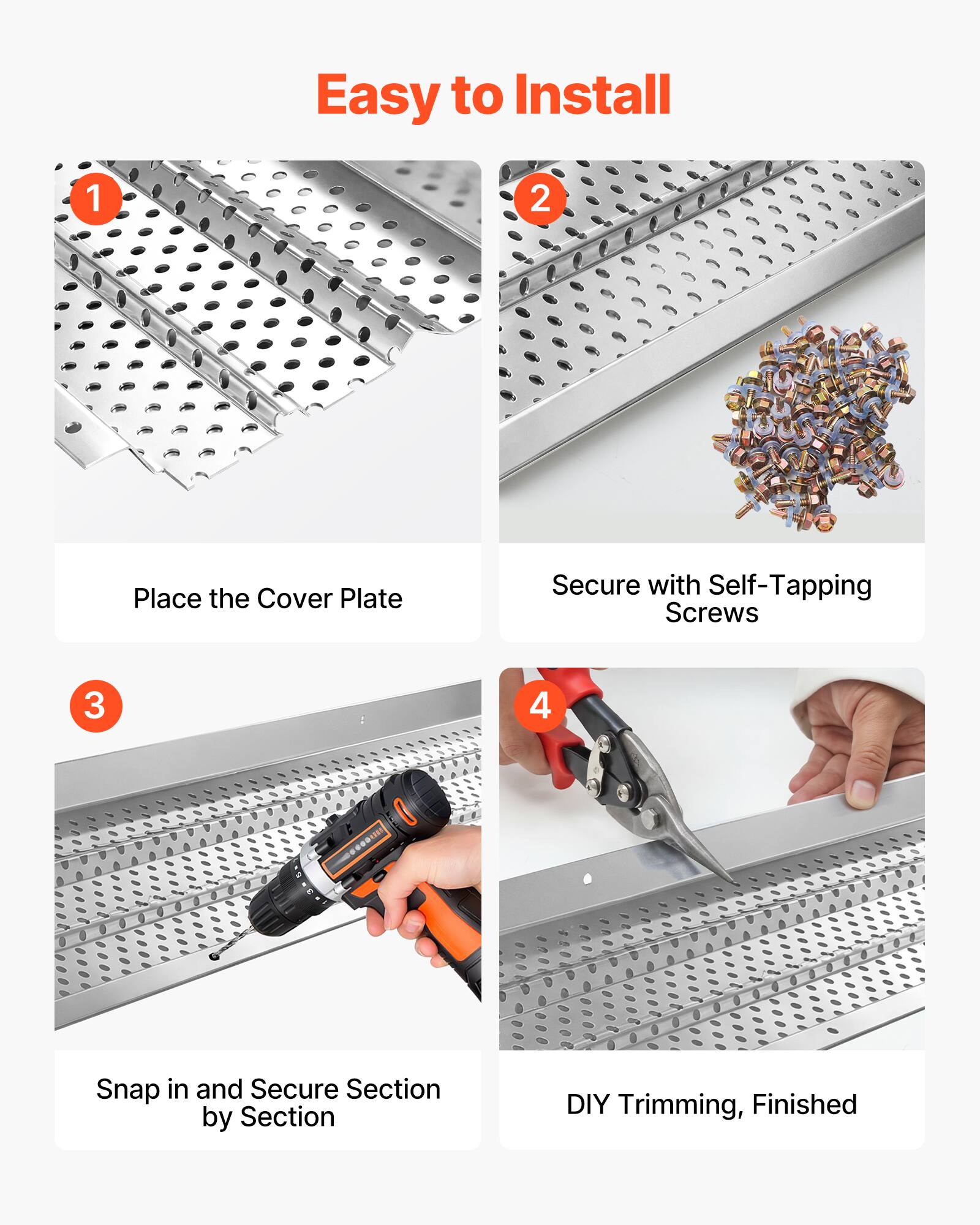 Easy to Install

1. Place the Cover Plate
2. Secure with Self-Tapping Screws
3. Snap in and Secure Section by Section
4. DIY Trimming, Finished