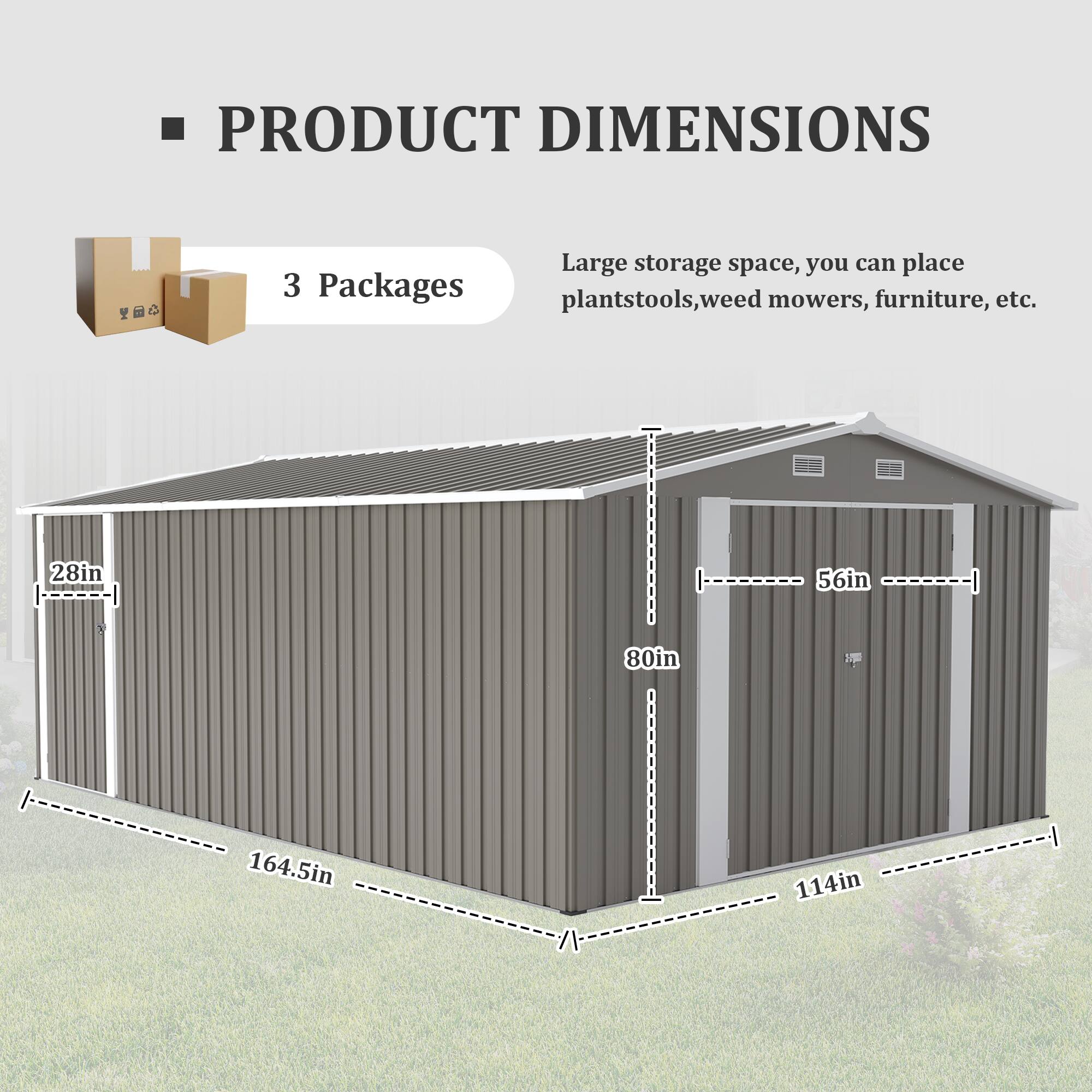 PRODUCT DIMENSIONS

3 Packages

Large storage space, you can place plantstools, weed mowers, furniture, etc.

- Width: 164.5in
- Depth: 114in
- Height: 80in
- Door Width: 56in
- Door Height: 80in
- Door Frame Width: 28in