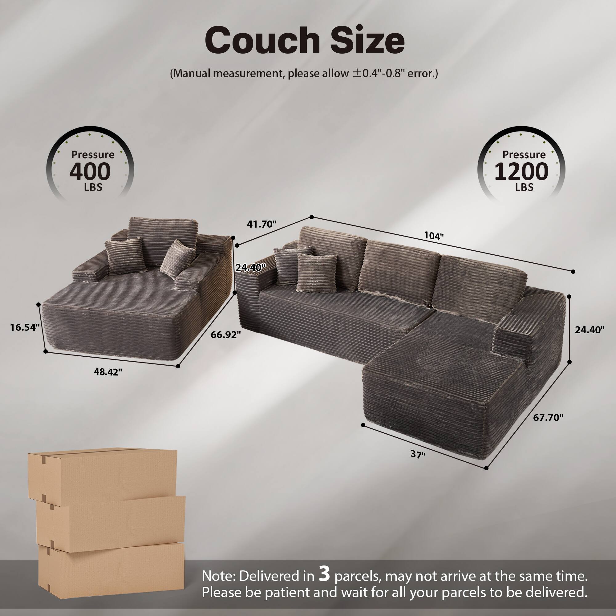 Couch Size  
(Manual measurement, please allow ±0.4"-0.8" error.)  

Pressure 400 LBS  
Pressure 1200 LBS  

41.70"  
104"  
24.40"  
16.54"  
66.92"  
48.42"  
67.70"  
37"  

Note: Delivered in 3 parcels, may not arrive at the same time. Please be patient and wait for all your parcels to be delivered.